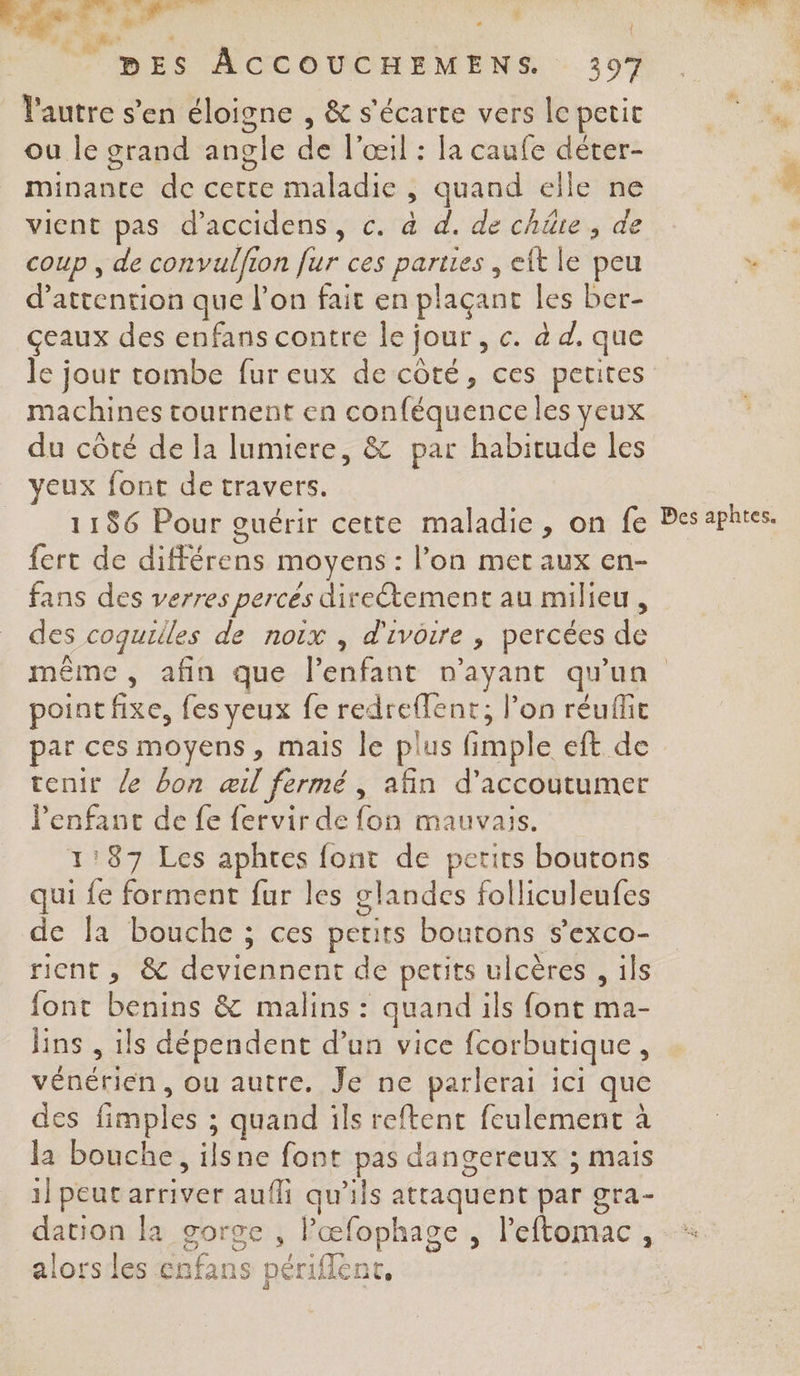 +: RÉR ie | th SR DES ACCOUCHEMENS 397 l'autre s’en éloigne , &amp; s'écarte vers le petit ou le grand angle de l'œil : la caufe déter- minante de cette maladie , quand elle ne vient pas d'accidens, c. à d. de chie, de coup , de convulfion fur ces parties , eft le peu d'attention que l’on fait en plaçant les ber- çeaux des enfans contre le jour, c. à d. que le jour tombe fur eux de côté, ces petites machines tournent en conféquence les yeux du côté de la lumiere, &amp; par habitude les yeux font de travers. 1186 Pour guérir cette maladie, on fe fert de différens moyens : l’on met aux en- fans des verres percés direétement au milieu , des coquilles de noix , d'ivoire , percées de Des aphtes. point fixe, fes veux fe redreffent,; l’on réuffit par ces moyens, mais le plus fimple eft de tenir le bon œil fermé , afin d’accoutumer lPenfanc de fe fervir de fon mauvais. 1:87 Les aphtes font de perirs boutons qui {e forment fur les glandes folliculeufes de Ja bouche ; ces petits boutons s’exco- rient, &amp; deviennent de petits ulcères , ils font benins &amp; malins : quand ils font ma- lins , ils dépendent d’un vice fcorbutique, vénérien, ou autre. Je ne parlerai ici que des fimples ; quand ils reftent feulement à la bouche, ilsne font pas dangereux ; mais 1] peut arriver aufli qu'ils attaquent par gra- dation la gorge , lœfophage , l'eftomac, alors les enfans périflent,