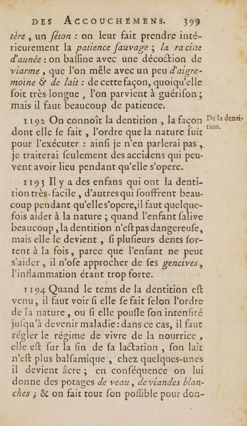 tère , un féron : on leur fait prendre inté- rieurement la patience fauvage ; la racine d’aunée : on bafline avec une décottion de viarme , que l'on mêle avec un peu d'aigre- moine ë de lait : de cette façon, quoiqu elle {oit très longue , l’on parvient à guérifon ; mais il faut beaucoup de patience. dont elle fe fait , l’ordre que la nature fuit pour l'exécuter : ainf je n’en parlerai pas , je traicerai feulement des accidens qui peu- vent avoir lieu pendant qu’elle s’opere. tiontrès-facile , d’autres qui fouffrent bsau- coup peudant qu’elles’opere,il faut quelque- fois aider à la nature ; quand l'enfant falive beaucoup , la déntitih n'eft pas dangereufe, mais elle le devient , fi plufieurs dents for- tent à la fois, parce que l'enfant ne peut s'aider ,1ln Je approcher de fes rene inflammation étant trop forte. 1194 Quand le tems de la dentition eft venu, 1l faut voir fi elle fe fait felon l’ordre jufqu’à de vénit maladie: dans ce cas, il faut régler le régime de vivre de la nourrice, elle eft fur la fin de fa laation , fon lait n'eft plus balfamique , chez quelques- unes ï devient âcre; en ‘conféquence on lui ches ; &amp; on fait tout fon poflible pour don-