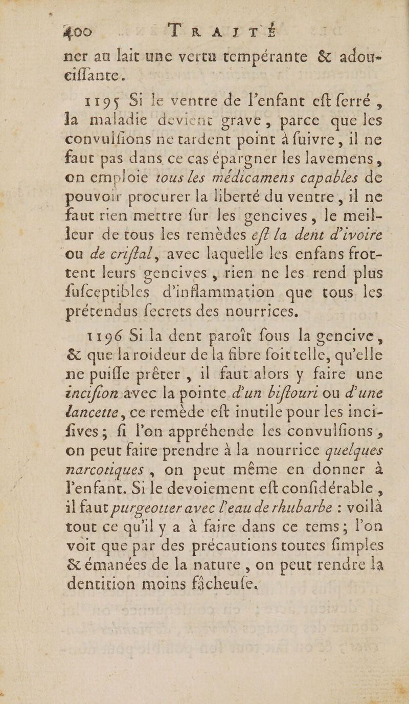 46, EUR AUD TE. 23 ner au lait une vertu 1 rempérante &amp; adou- etflante. 119$ Si le ventre de l'enfant eft ferré, la maladie devient grave, parce que fes convulfions ne GiUeRt point à fuivre, il ne fauc pas dans ce cas épargner les lavemens, on emploie tous les médicamens capables de pouvoir procurer la liberté du ventre, il ne faut rien mettre fur les gencives, le 6h. leur de tous les remèdes ef? la dent d'ivoire ‘ou de criflal, avec laquelle les enfans frot- tent at gencives , rien ne les rend plus fufcepubles d’inflammation que tous les prétendus fecrets des nourrices, 1196 Si la dent paroït fous la gencive, &amp; que la roideur de la fibre telle, ne ne puifle prêter , 1l faut alors y faire un ancifion avec la pointe d’un biftouri ou d'une dancette, ce remède eft inutile pour les inci- fives ; fi lon appréhende les convulfions , on peut faire prendre à la nourrice quelques narcotiques , On peut même en donner à l'enfant. Si le devoiement eft confidérable , il faut DHraPi avec l’eau de rhubarbe : voilà tout ce qu'il y a à faire dans ce tems; lon voit que par des précautions toutes fimples nr de la nature , on peut rendre la dentition moins ficheute,