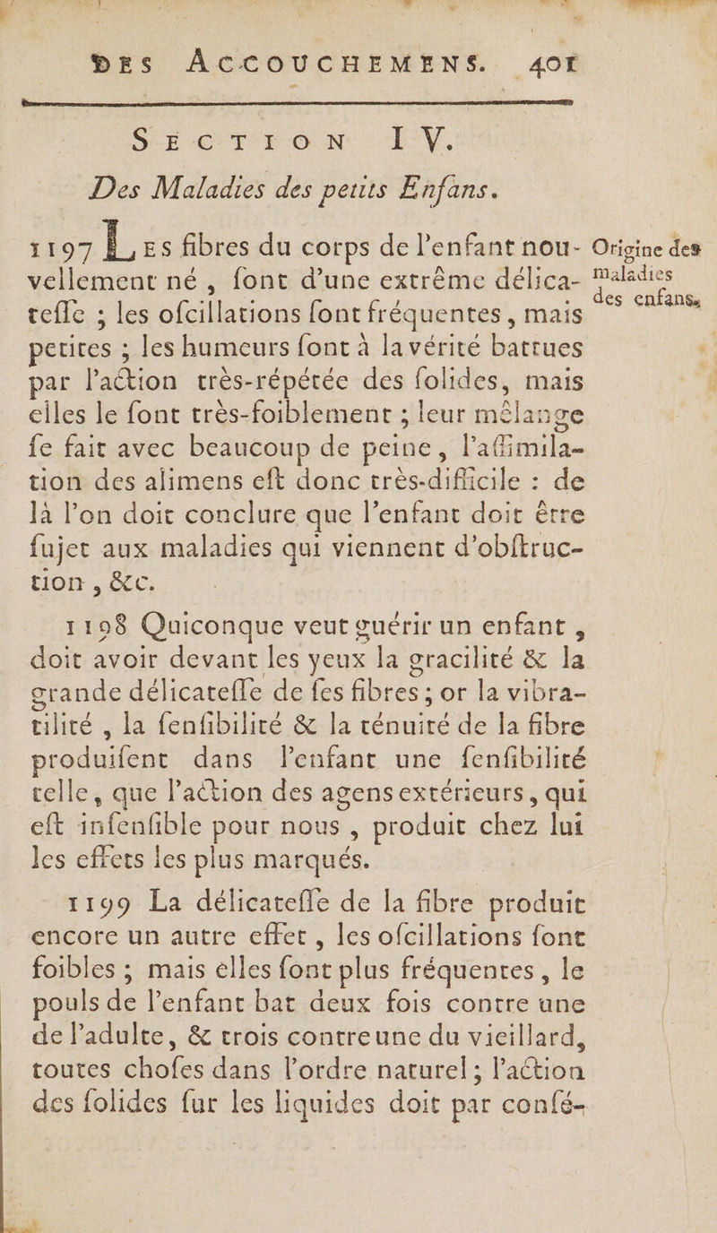 LS o Le dis ONE EX no ‘ . Ed QUE A DES ACCOUCHEMENS. 4Of SE CTrFoN LE V, Des Maladies des peuts Enfans. 1197 L Es fibres du corps de l'enfant nou- vellement né, font d’une extrême délica- tefle ; les ofcillations font fréquentes , mais petites ; les humeurs font à la vérité battues par l'action crès-répétée des folides, mais elles le font très-foiblement ; leur mêlange fe fait avec beaucoup de peine, l'afimila- tion des alimens eft donc très-dificile : de là l’on doit conclure que l’enfant doit être fujet aux maladies qui viennent d’obftruc- tion , &amp;C. 1198 Quiconque veut œuérir un enfant, doit avoir devant les yeux la gracilité &amp; la grande délicatefle de fes fibres ; or la vibra- tilité , la fenfibilité &amp; la ténuiré de la fibre produifent dans Penfant une fenfibilité celle, que l’action des agensextérieurs, qui eft infenfble pour nous , produit chez lui les effets les plus marqués. 1199 La délicatefle de la fibre produit encore un autre effet, les ofcillations font foibles ; mais elles font plus fréquentes, le pouls de l'enfant bat deux fois contre une de l'adulte, &amp; crois contreune du vieillard, toutes chofes dans l’ordre naturel; action des folides fur les liquides doit par confé- Origine des Maladies des enfanss