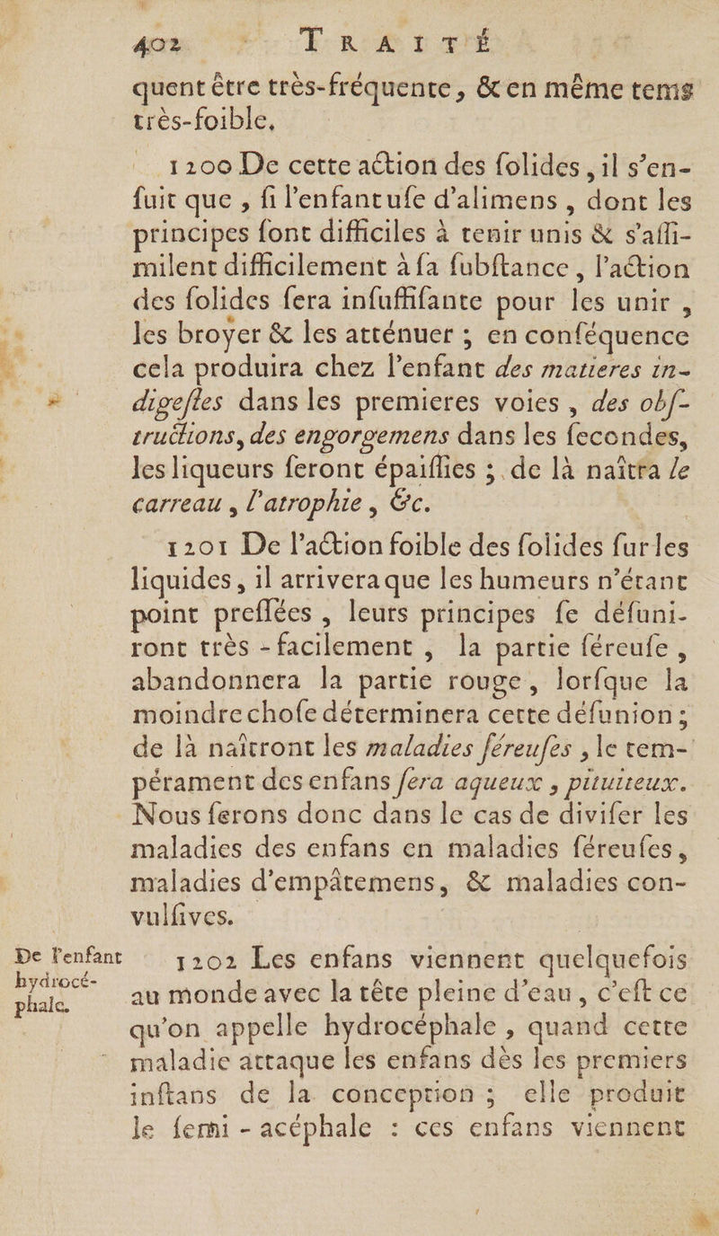 : De l'enfant hydrocé- phalc. An sh: RU L'ETÉ quent être très-fréquente, &en même tems très-foible, 1200 De cette action des folides , il s’en- fuit que , fi lenfantufe d’alimens , dont les principes font difficiles à tenir unis & s'affi- milent difficilement à {a fubftance, l’action des folides fera infuffifante pour les unir , les broyer & les atténuer ; en conféquence cela produira chez l'enfant des matieres in digefles dans les premieres voies , des obf- truëlions, des engorgemens dans les fecondes, Jes liqueurs feront épaiflies ; de là naîtra Z carreau , l'atrophie, &c. 1201 De lation foible des folides furles liquides, 1l arrivera que les humeurs n’érant point preffées , leurs principes fe défuni- ront très - facilement , la partie féreufe, abandonnera la partie rouge, lorfque la moindre chofe déterminera certe défunion; de là naïtront les maladies féreufes , le tem- pérament des enfans fera agueux , piturreux. Nous ferons donc dans le cas de divifer les maladies des enfans en maladies féreufes, maladies d'empâtemens, & maladies con- vulfives. 1202 Les enfans viennent quelquefois au monde avec la tête pleine d’eau, c’eft ce qu'on appelle hydrocéphale , quand cette maladie attaque les enfans dès les premiers inftans de la conception ; elle produit le femi - acéphale : ces enfans viennent