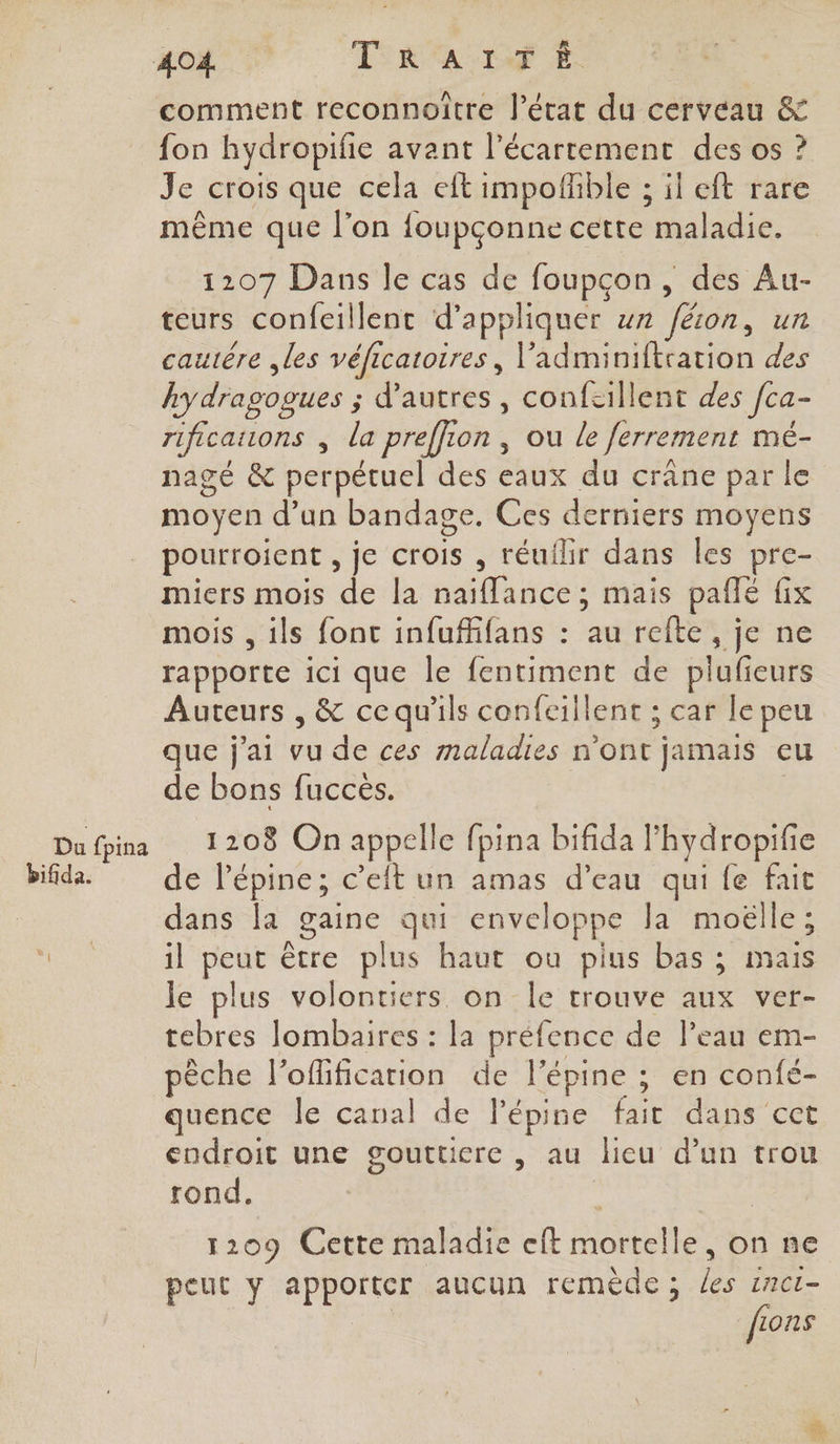 Du fpina bifida. comment reconnoître l’état du cerveau &amp; {on hydropifie avant l’écartement des os ? Je crois que cela eft impofhble ; il eft rare même que l’on {oupçonne cette maladie. 1207 Dans le cas de foupcon, des Au- teurs confeillent d'appliquer wr ‘féon, un cautêre les véficatoires, l’adminiftration des kydragogues ; ; d’autres, confcillent des fca- rificatrons , la preffion , ou le ferrement mé- nagé &amp; perpétuel des eaux du crane par le moyen d’un bandage. Ces derniers moyens pourroient , je crois , réuilir dans les pre- miers mois de la naiflance ; mais paflé fix mois , ils font infuffifans : au refte , je ne rapporte ici que le fentiment de plufieurs Auteurs , &amp; ce qu'ils confeillent ; car le peu que j'ai Pa doc bee, n'ont jamais eu de bons fuccès. 1208 On appelle fpina bifida l rs de Pépine; c’eit un amas d’eau qui fe fait dans la _aine qui enveloppe Ja moëlle; 1l Mac être plus haut ou pius bas ; mais le plus volontiers on le trouve aux ver- tebres lombaires : la préfence de l’eau em- pèche loflificarion de l’'épine ; en confé- quence le canal de Pépine fait dans cet endroit une goutticre , au lieu d’un trou rond. 1209 Cette maladie eft ie on ne peut y apporter aucun remède; Le ina fi 10n$