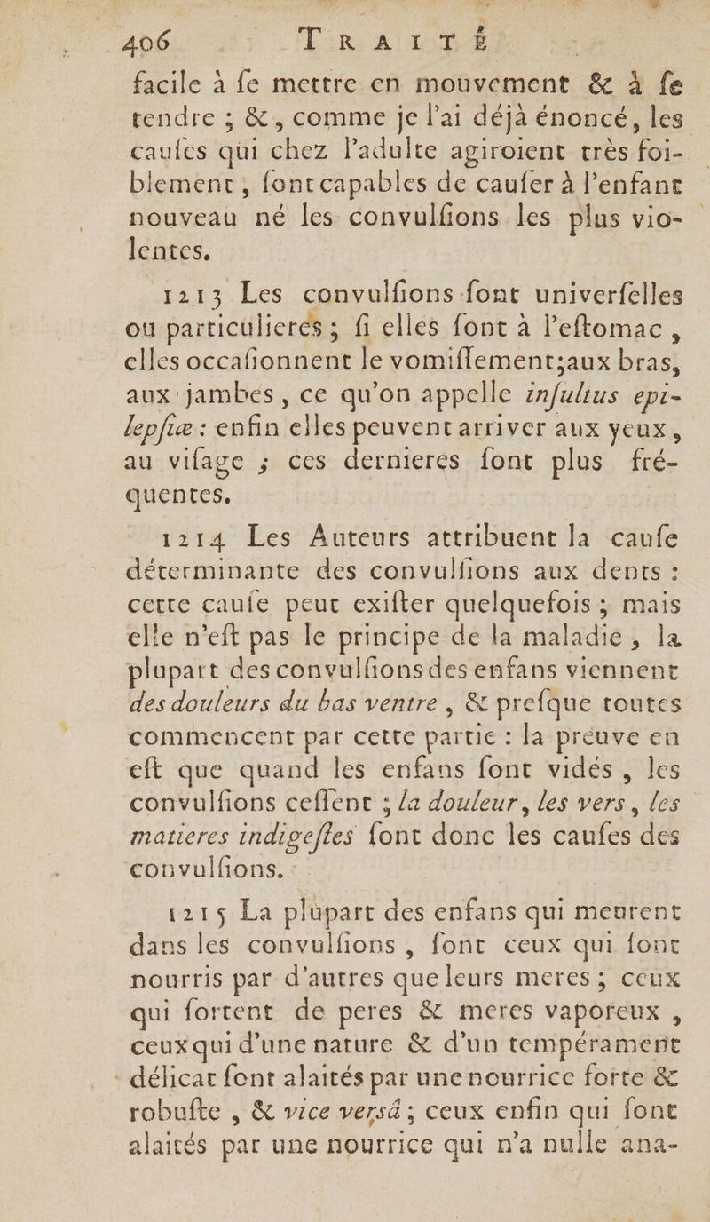 facile à fe mettre en mouvement &amp; à fe tendre ; &amp;, comme je lai déjà énoncé, les caufes qui chez ladulte agiroient très foi- blement, fontcapables de caufer à l'enfant nouveau né les convulfions les plus vio- lentes. 1213 Les convulfions font univerfelles ou particulieres ; fi elles font à l’'eftomac, elles occafionnent le vomiflementsaux bras, aux jambes, ce qu’on appelle infulius epi- lepfiæ : enfin elles peuvent arriver aux yeux, au vifage ; ces dernieres font plus fré- quentes. | 1214 Les Auteurs attribuent la caufe déterminante des convulfions aux dents : cette caule peut exifter quelquefois ; mais elle n’eft pas le principe de la maladie, la plupart des convulfionsdes enfans viennent des douleurs du bas ventre , &amp; prefque toutes commencent par cette partie : la preuve en cft que quand les enfans font vidés , les convulfions ceflent ; /a douleur, les vers, les matieres indigefles {ont donc les caufes des convulfions. 121$ La plupart des enfans qui meurent dans les convulfions , font ceux qui font nourris par d’autres que leurs meres; ceux qui fortent de peres &amp; meres vaporeux , ceux qui d’une nature &amp; d'un tempérament - délicar font alaités par une nourrice forte &amp; robufte , &amp; vice versé ; ceux enfin qui font alaités par une nourrice qui n’a nulle ana-