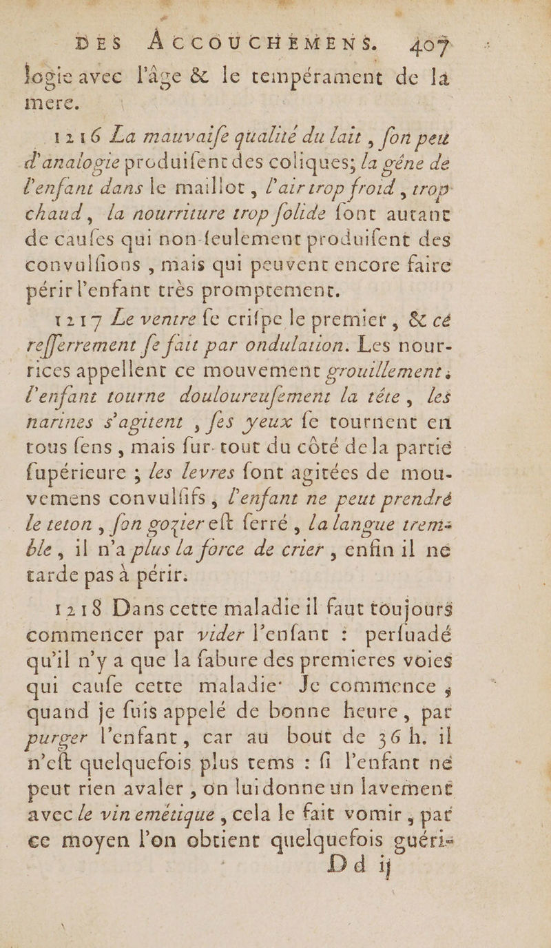 Ss al :.. A: ln be # EU DES ÂCCOUCHÉMENS. 409 logie avec l'âge &amp; le tempérament de la Mnére ui | | 1216 La mauvaife qualite du lait, fon peu d'analogie produifent des coliques; la gêne de l'enfant dans le maillot, l'air trop froid , trop chaud, la nourriture trop folide font autant de caufes qui non-feulement produifent des convulfions , mais qui peuvent encore faire périr l'enfant très promptement, 1217 Le ventre fe crifpe le premict , &amp; cé refferrement fe fart par ondularion. Les nour- rices appellent ce mouvement grouillement à l'enfant tourne douloureufement la tête, les narines s'agitent , fes yeux {e tournent en cous fens , mais fur- tout du côté dela partie fupérieure ; Les levres {ont agitées de mou- vemens convulfifs, l'enfant ne peut prendré le teton , fon gozter elt ferré , la langue 1rem: ble, il n’a plus la force de crier , enfin il né tarde pas à périr. 1218 Dans cette maladie il faut toujours commencer par vzder l'enfant : perfuadé qu'il n’y a que la fabure des premieres voics qui caufe cette maladie: Je commence ; quand je fuis appelé de bonne heure, par purger l'enfant, car au bout de 36h. il n’cft quelquefois plus tems : fi l'enfant ne peut rien avaler , on luidonneun lavement avec le vin emerque , cela le fait vomir , pat ce moyen l’on obtient quelquefois guéris d ij