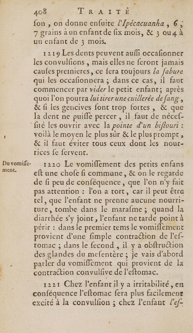 fon , on donne enfuite /'/pécacuanha , 6 ; 7 grains aun enfantde fix mois, &amp; 3 ou4 à un enfant de 3 mois. 1219 Les dents peuvent aufhi occafionner les convulfions , mais elles ne feront jamais caufes premieres, ce fera toujours /a fabure qui les occafionnera ; dans ce cas, il faut commencer par vider le petit enfant; après quoi l’on pourra luzurer une cuillerée de fang, &amp; fi les gencives font trop fortes , &amp; que la dent ne puifle percer , il faut de nécef- fité les ouvrir avec la pornte d'un biflouri : voilà le moyen le plus sûr &amp; le plus prompt, &amp; il faut éviter tous ceux dont les nour- rices fe fervent. Duvomifle- 1220 Le vomiflement des petits enfans it eft une chofe fi commune, &amp; on le regarde de fi peu de conféquence, que l’on n’y fait pas attention : l’on a tort, car il peut être cel, que Penfant ne prenne aucune nourri- ture, tombe dans le marafme ; quand Ja diarrhée s’y joint , enfant ne tarde point à oérir : dans le premier tems le vomiflement provient d’une fimple contraétion de lef- tomac ; dans le fecond , il y a obftruction des glandes du mefentère ; je vais d’abord ; parler du vomiffément qui provient de la contraction convulfive de l’eftomac. 1221 Chez l’enfantil y a irritabilité , en conféquence l’eftomac fera plus facilement excité à la convulfon ; chez l'enfant Ze/-