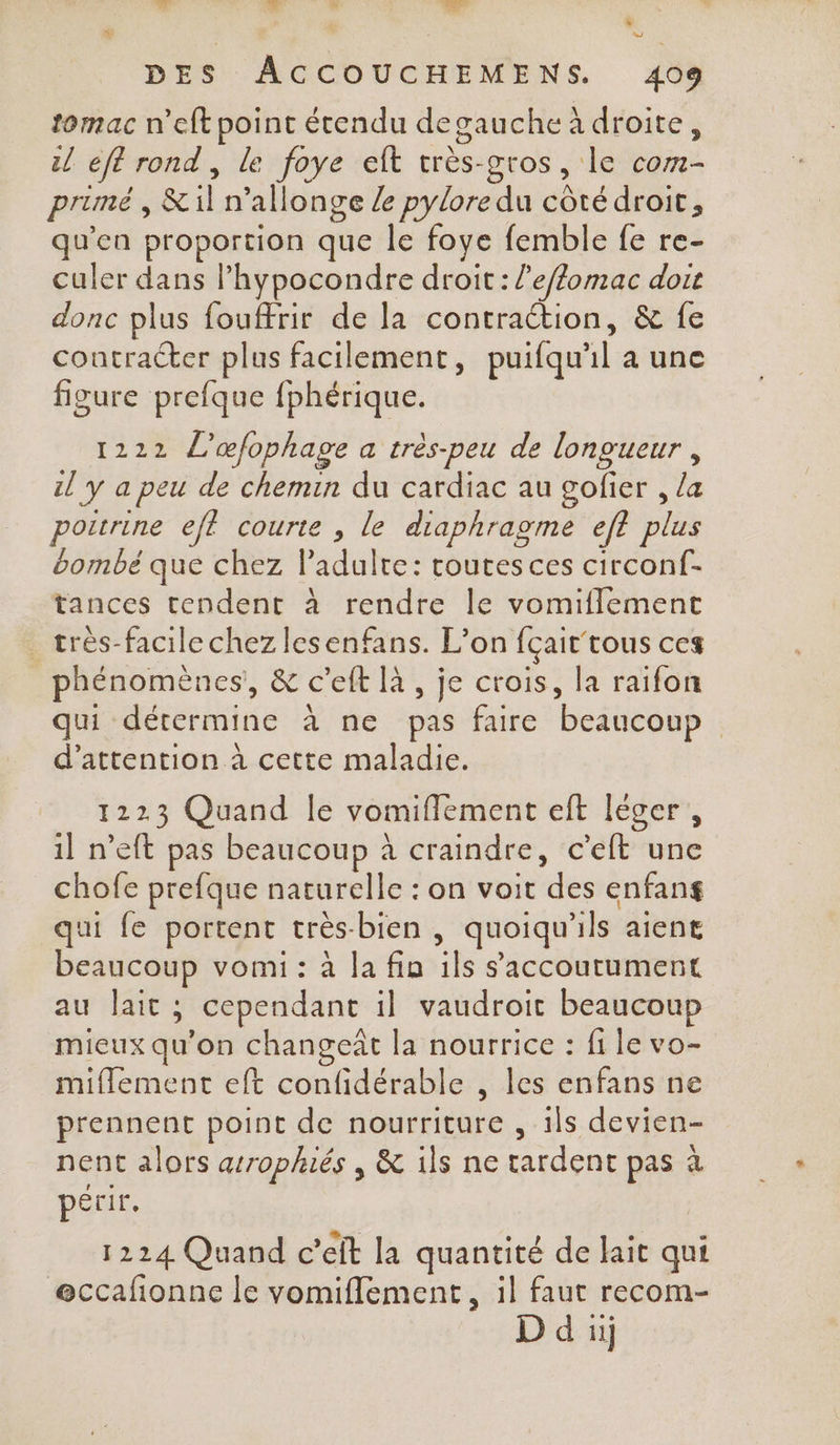 + di  k: £ * # w DES ACCOUCHEMENS. 409 tomac n’eftpoint étendu degauche à droite, il eft rond , le foye eft très-gros, le com- primé, &amp;il n’allonge Ze pylore du côté droit, qu'en proportion que le foye femble fe re- culer dans l’hypocondre droit: l’e/lomac dore donc plus fouffrir de la contraction, &amp; fe contracter plus facilement, puifqu'il a une figure prefque fphérique. 1222 L’œfophage a très-peu de longueur, il y a peu de chemin du cardiac au gofier , /&amp; poitrine eff courte , le diaphragme ef? plus bombe que chez l'adulte: routes ces circonf- tances tendent à rendre le vomiflement _ très-facile chez lesenfans. L'on fçait tous ces phénomènes, &amp; c’eft à , je crois, la raifon qui détermine à ne pas faire beaucoup d'attention à cette maladie. 1223 Quand le vomiffement eft léger, 1] n’eft pas beaucoup à craindre, c'eft une chofe prefque naturelle : on voit des enfang qui fe portent très-bien , quoiqu'ils aient beaucoup vomi: à la fin ils saccoutument au lait ; cependant il vaudroit beaucoup mieux qu'on changeit la nourrice : fi le vo- miflement eft confidérable , les enfans ne prennent point de nourriture , ils devien- nent alors arrophiés , &amp; ils ne tardent pas à périr. | 1224 Quand c’eit la quantité de lait qui eccafionne le vomiflement, il faut recom- D d iij