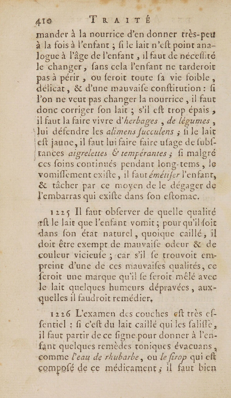 Los. en. . ARAUTET. ONE URRRRS, SR Se : ‘ ” NT + % Aïe FRA AE | mander : à la nourrice d’en donner très-pet à la fois à l’enfant ; file lait n’eft point ana- logue à l’âge de Penfant , il faut de nécefliré le changer, fans cela l'enfant ne tarderoit as à périr , ou feroit toute fa vie foible, délicat, &amp; d’une mauvaife conftitution: fi l'on ne veut pas changer la nourrice , 1l faut donc corriger fon lait ; s’il eft trop épais , il fauc la faire vivre d° héros à de légumes , ‘Jui défendre les alimens Jucculens ; ile lait left ; jaune, il faut lui faire faire ufage de fubf- ï tances argrelettes Ë tempérantes ; f1 malgré ces foins continués pendant long-tems, le vomiflement exifte, 1l faut émériferl enfant, &amp; tâcher par ce moyen de le dégager dé l'embarras qui exifte dans fon Fu 122$ Il faut obferver de quelle qualité æft le 1 que enfant vomit; pour qu'ilfoit «lans fon état naturel, quoique caillé, il doit être exempt de Hate odeur &amp; de couleur vicieufe ; car sil fe trouvoit em- preint d'une de ces nes quaktés, ce croit une marque qu'il fe feroir mêlé avec le lait quelques humeurs dépravées , aux- quell es 1l faudroit remédier, 1226 L'examen des couches eft très ef- fentiel : fi c'eft du lait caillé qui les falifle, 11 faut partir de ce figne pour donner à l'en- fant quelques remèdes roniques évacuans, comme l'eau de rhubarbe, ou de frrop qui eft compofé de ce médicament ; il faut bien