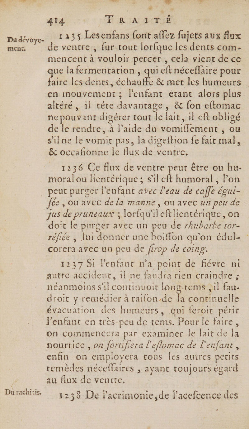 Du dévoye- ment, # ” 4T4 TRAITÉ 1235 Lesenfans font aflez fujets aux flux de ventre , fur tout lorfque les dents com- mencent à vouloir percer , cela vient de ce que la fermentation , qui ft néceflaire pour faire les dents, chan e &amp; mer les humeurs en mouvement ; l'enfant étant alors plus altétés alrivére davantage , &amp; fon eftomac nepouvant digérer tout le lait, il eft obligé de le rendre, à l’aide du vomifflement , ou s'ilne le vomit pas, la digeftion fe fair mal, &amp; occalionne le flux de ventre, 1236 Ce fiux de ventre peut être ou hu- moral ou lientérique ; s'il eft humoral , l’on Du rachitis. fee, ou avec de la manne , OÙ AVEC un peu de doit le Aa avec un peu de rhubarbe tor- réfiée , Jui donner une boiffon qu’on édul- corera avec un peu de ferop d de coin. 1237 St l'enfant n'a point de fiévre ni autre accideut, 1l ne faudra rien craindre ; néanmoins s’il continuoit long-tems ,1l 7 droit y remédier à raifon-de Ja conrinuelle évacuation cles humeurs, qui feroit périr l’enfant en très-peu de tems. Pour le faire, on commencera par examiner le lait de la nourrice , on foruifiera l'eflomac de l'enfant, cnfin on employera rous les autres petits remèdes néceffaires , ayant toujours égard au flux de ventte. 1238 De lacrimonie,de Pacefcence des