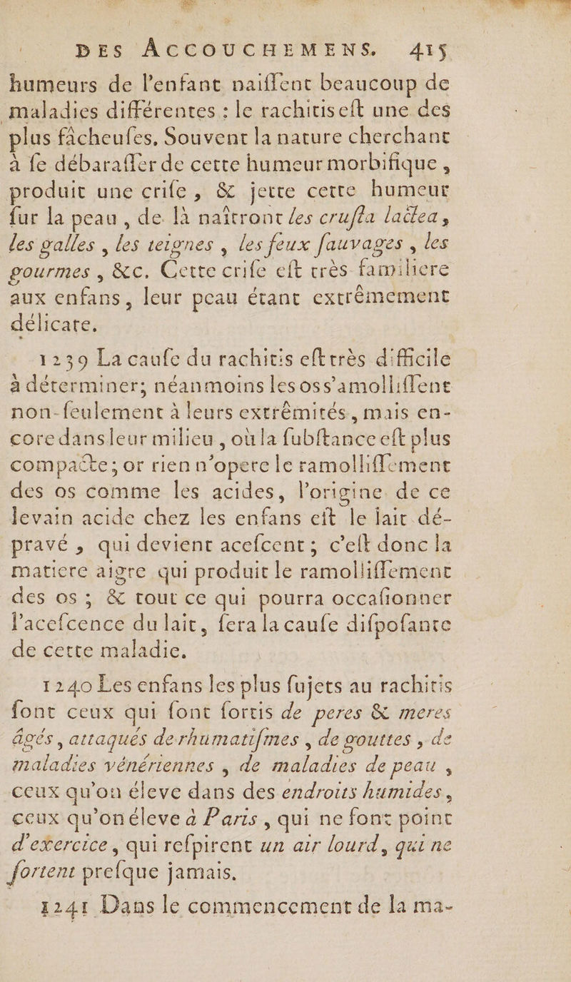 4% DES ÂACCOUCHEMENS. 415 humeurs de l'enfant naiffent beaucoup de maladies différentes : le rachitiseit une des lus ficheufes, Souvent la nature cherchant à fe débaraffér de cette humeur morbifique, produit une crife, &amp; jette cette humeur fur la peau , de là naïtront es crufla ladlea, des salles , les teignes , les feux fauvages , les aux enfans, leur peau étant extrêmement délicate. 1239 La caufe du rachitis eftrrès difhcile non-feulement à leurs extrémités, mais en- core dansfeur milieu , où la fubftanceeft plus compacte; or rien n’opere le ramolliffement des os comme Îles acides, l’origine de ce levain acide chez les enfans eït le jair dé- pravé , qui devient acefcent; c’elt donc la matiere aigre qui produit le ramolliffemenc des os ; &amp; tout ce qui pourra occafionner l’acefcence du lait, fera la caufe difpofante de cette maladie, 1240 Les enfans les plus fujets au rachiris ont ceux qui font fortis de peres &amp; meres âgés , attaqués derhumatifmes , de gouttes , de maladies vénériennes ; de maladies de peau , ceux qu'on éleve dans des endroits humides, ccux qu'onéleve à Paris , qui ne font point d'exercice, qui refpirent un arr lourd, qui ne {ortent prefque jamais. 1241 Dans le commencement de la ma-