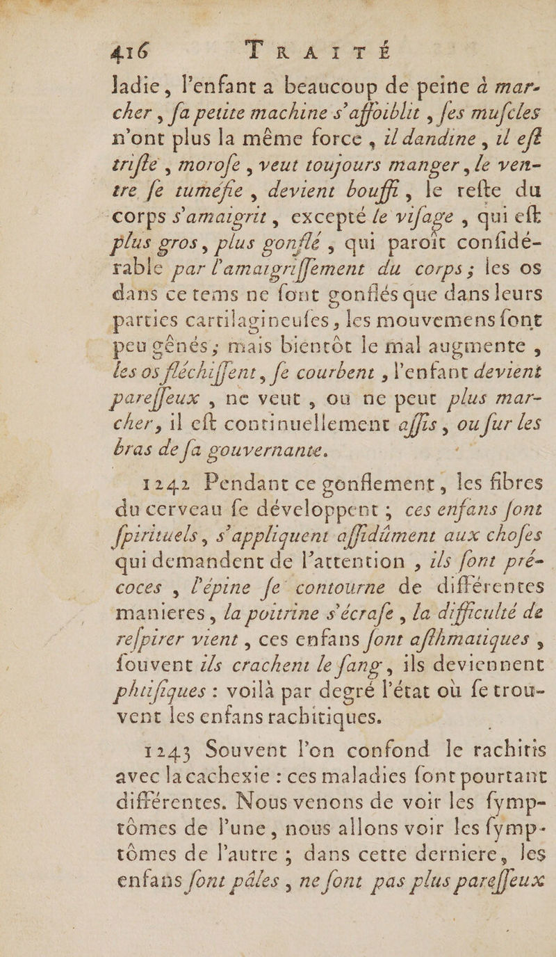 Jadie, l'enfant a beaucoup de peine à mar- cher , fa petite machine s’affoiblit , [es mufcles n'ont plus la même force , z/ TRE: ul efe trifle , morofe , veut toujours Foie le ven tre fe cuméfe , devient bouff , le refte du corps s'amargrit, excepté . Le vifa e , qui eft Plus gros, plus gonflé ; qui paroit contes rable par l'amagriffement du COrPS ; les os dans ce tems ne font gonflés que dans leurs parties cartilagineufes, les mouvemens font cu gênés ; mais bienrôt le mal augmente, les os fléch iffenr, Je courbent , l'enfant devient parefleux , ne veut , où ne peut plus mar- cher, il eft Hontinualenté affis , ou fur Les bras de [a gouvernante. 1242 Pendant ce genflement, les fibres du cerveau fe développent ; ces enfans font fpirituels, s'appliquent affr Mer aux chofes qui demandent de l’attention , &amp;s font pré coces , l’épine Je contourne de différentes manieres, la poitrine s'écrafe , la difficulté de repirer on ces enfans font aflhmaiiques , fouvent z/s pr le fans , ils deviennent phifiques : voila par degré l’état où fe trou- vent les enfans rachitiques. 1243 Souvent l'on confond le rachiris avec lacachexie : ces maladies font pourtant différentes. Nous venons de voir les fymp- tômes de l’une, nous allons voir les fymp- tômes de l’autre ; dans cette derniere, les enfans font pêles , ne font pas plus paref[eux