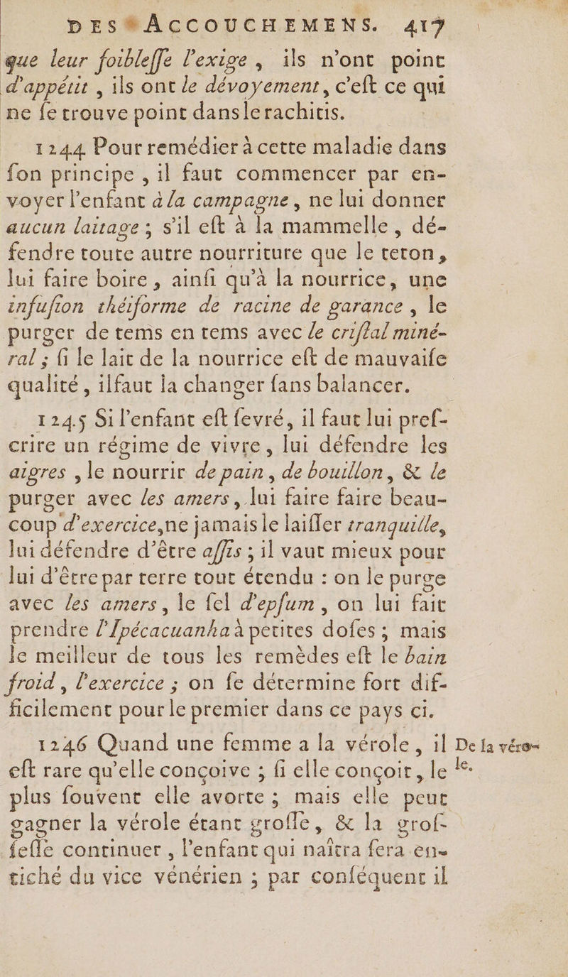 que leur foibleffe l'exige, ïüls mont point d’appétit , ils ont le dévoyément. c'eft ce qui ne fe trouve point danslerachitis. 1244 Pour remédier à cette maladie dans fon principe , il faut commencer par en- voyer l'enfant à /a campagne, ne lui donner aucun laitage ; s'il eft à la mammelle , dé- di toute re nourriture que le Un. lui faire boire , ainfi qu’à la nourrice, une infufion théiforme de racine de garance , le purger de tems en tems avec le criflal miné- ral ; fi le lait de la nourrice eft de mauvaife qualité , ilfaut la changer fans balancer. 124.5 Si l'enfant eft fevré, il faut lui pref- crire un régime de vivre, lui défendre les aigres , le nourrir de pain, de bouillon, &amp; le purger avec les amers, lui faire faire beau- coup d’exercice,ne jamais le laiffer tranquille, lui défendre d’être affrs ; il vaut mieux pour Jui d’être par terre tout hdi on Îe purge avec les amers, le {el d'epfum , on lui Be prendre l'Ipécacuanha à petites dues mais Je meilleur de tous les remèdes eft jé bain froid , l'exercice ; on fe détermine fort dif- ficilement pour le premier dans ce pays 44 1246 Quand une femme a la vérole, il ne la vére= eft rare qu’elle conçoive ; fi elle conçoir, le # plus fouvent elle avorte ; mais elle peut gagner la vérole étant grofle, &amp; la grof- feffe continuer , l'enfant qui naïtra fera eue tiché du vice vénérien ; par conféquent il