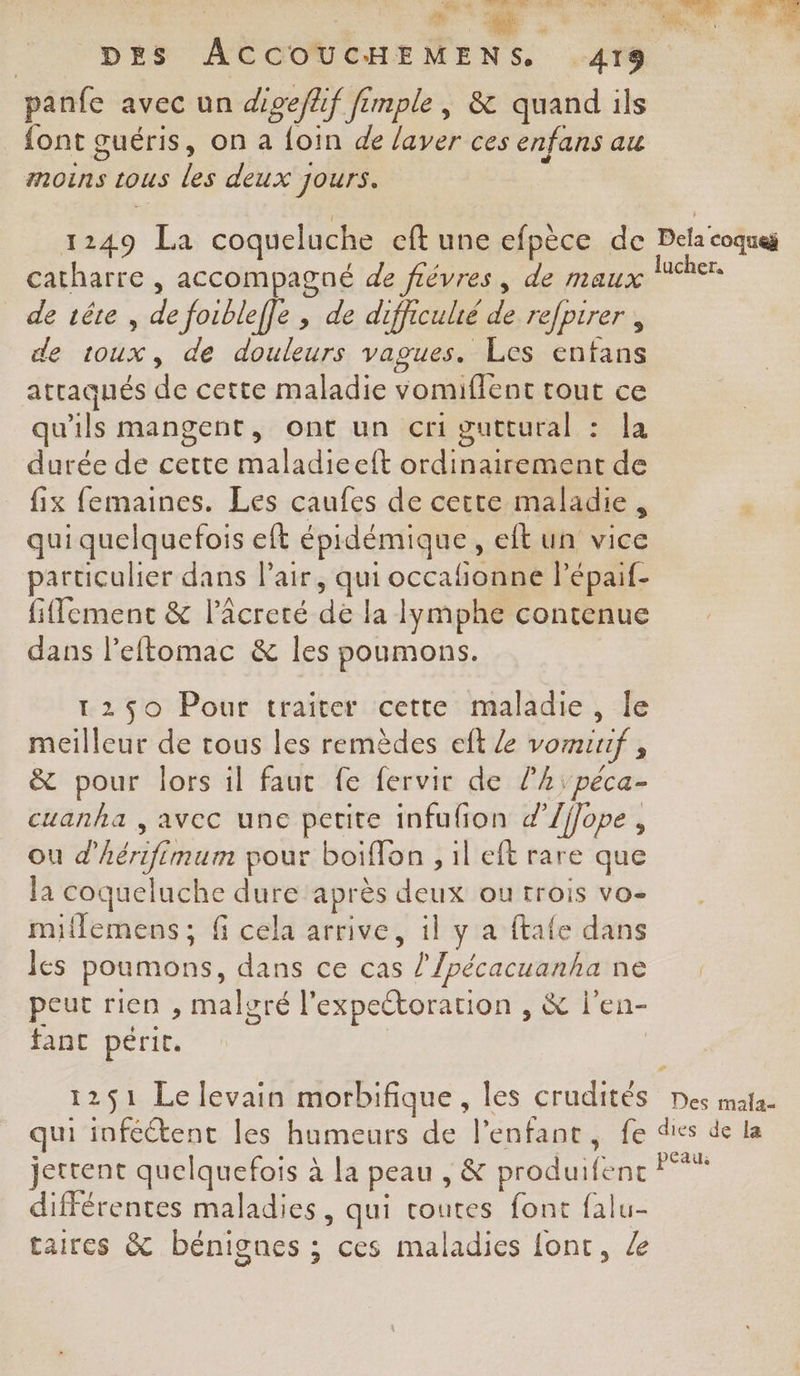 panfe avec un digeflif fimple, &amp; quand ils font guéris, on a foin de layer ces enfans au moins tous les deux Jours. catharre , accompagné de fiévres, de maux de rête , de foibleffe , de difficulté de refpirer , de toux, de douleurs vagues. Les enfans atraqués de cette maladie vomiffent tout ce qu'ils mangent, ont un cri guttural : la durée de cette maladieeft ordinairement de fix femaines. Les caufes de cette maladie, qui quelquefois eft épidémique, eft un vice particulier dans l'air, qui occafionne lépaif- fifement &amp; l’âcreté de la lymphe contenue dans leftomac &amp; les poumons. 12950 Pour traiter cette maladie, le meilleur de tous les remèdes eft Le vomiuf , &amp; pour lors il faut fe fervir de l’hL;peca- cuanha , avec une petite infufion d’/ffope , ou d'hérifimum pour boiflon , il eft rare que la coqueluche dure après deux ou trois vo- miflemens; f cela arrive, il y a ftafe dans les poumons, dans ce cas l’/pécacuanha ne peut rien , malgré l'expectorarion , &amp; l'en- fant périt. | jettent quelquefois à la peau , &amp; produifenc différentes maladies, qui toutes font falu- taires &amp; bénignes ; ces maladies {ont,