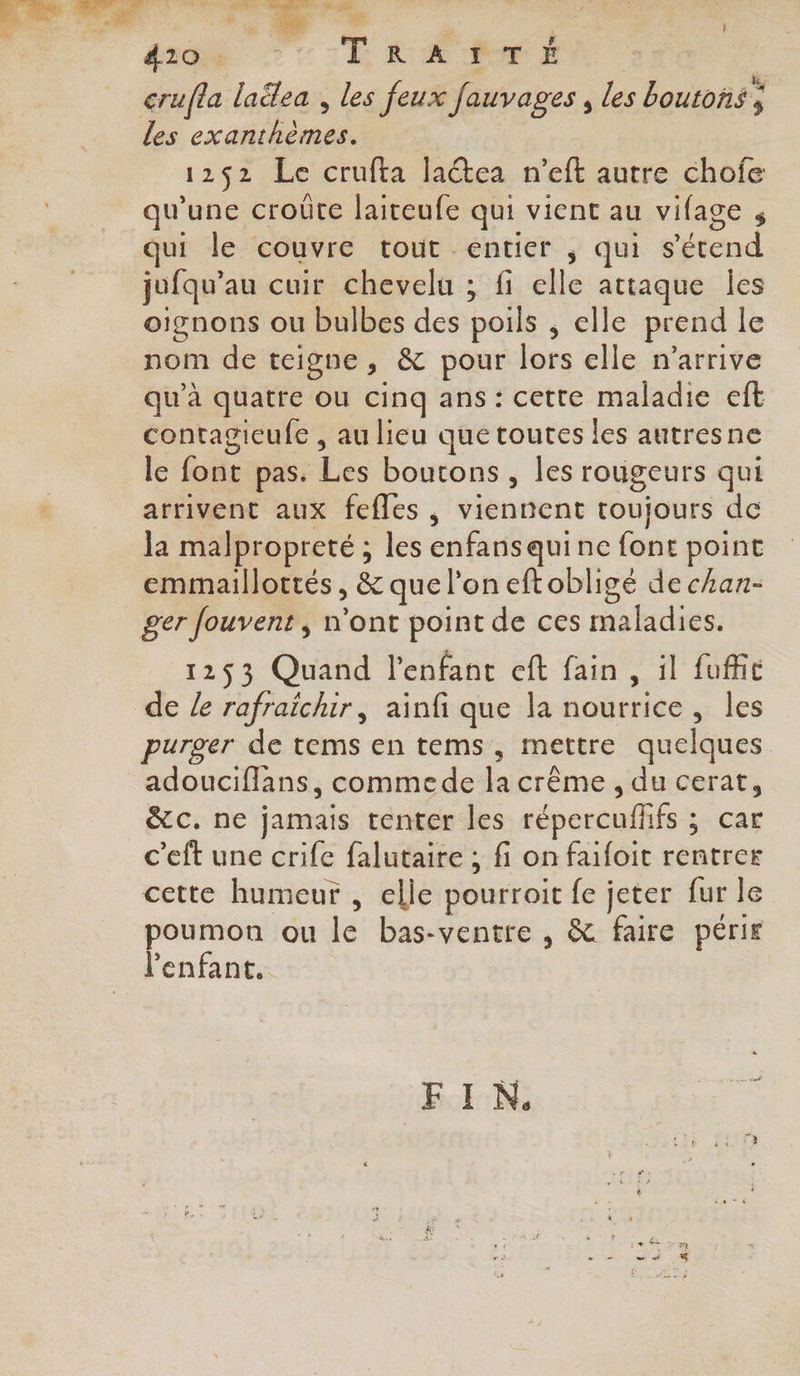 FES CES VE de | crufla laëlea , les feux fauvages , les boutons ; les exanthèmes. 1252 Le crufta latea n’eft autre chofe qu'une croûte laiteufe qui vient au vifage s qui le couvre tout entier , qui s'étend jufqu’au cuir chevelu ; fi elle attaque Îles oignons ou bulbes des poils ; elle prend le nom de teigne, &amp; pour lors elle n'arrive qu’à quatre ou cinq ans: cette maladie eft contagieufe , au lieu que toutes les autresne le font pas. Les boutons , les rougeurs qui arrivent aux fefles , viennent toujours de la malpropreté ; les enfansquine font point emmaillottés , &amp; que l’on eftobligé de can- ger fouvent, n’ont point de ces maladies. 1253 Quand l'enfant eft fain, il fuffic de Le rafraichir, ainfi que la nourrice, les purger de tems en tems, mettre quelques adoucifflans, commede la crême , du cerat, &amp;c. ne jamais tenter les répercuflfs ; car c’eft une crife falutaire ; fi on faifoit rentrer cette humeur , elle pourroit fe jeter fur le poumon ou le bas-ventre , &amp; faire périr l'enfant. FIN.