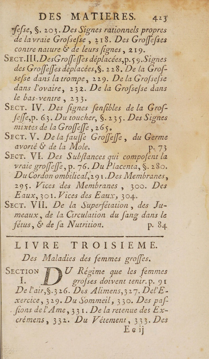 wefse, S. 203. Per “axe de la vraie Grofsefse e,218. Des Groffefses contre nature &amp; 1 Leurs fignes , 219. des Groffeffes déplacées, S. 218. De la Grof- dans l'ovaire, 132. De la Grofsefse dans le bas-ventre , 233. SECT. IV. Des fignes fenfibles de la Grof- Jefe,p. 63. Du toucher, $.135. Des Signes mixtes de la Groffeffe , 265. SECT. V. De la fauffe Groffeff, au Gr: avorté &amp; de la Mole. p. 73 SECT. VE. Des Subflances qui compofent la vraie groffeffe, p.76. Du Placenta,$. 180. Du Cordon ombilical,291.Des Menthe 295$. Vices des Mate ; 300. De Eaux, 301. Wices des Eaux, 304. SEct. VII. De la Superfetation , des Ju- meaux, de la Circulation du [ang dans le ae Ë de fa Nutrition. p. 84 LIVRE TROISIEME. Des Maladies des femmes groffes. SECTION F QU Kéoime que les femmes Ë # grofses doivent tenir. p. 91 Delais 326. Des Alimens,317. DelE.- xercice, 329. Du Sommeil, 330. Des paf- . fions de l'Ame, 331. De la retenue des Ex- crémens, 332. Du Vétement, 333. Des EÉc:i;