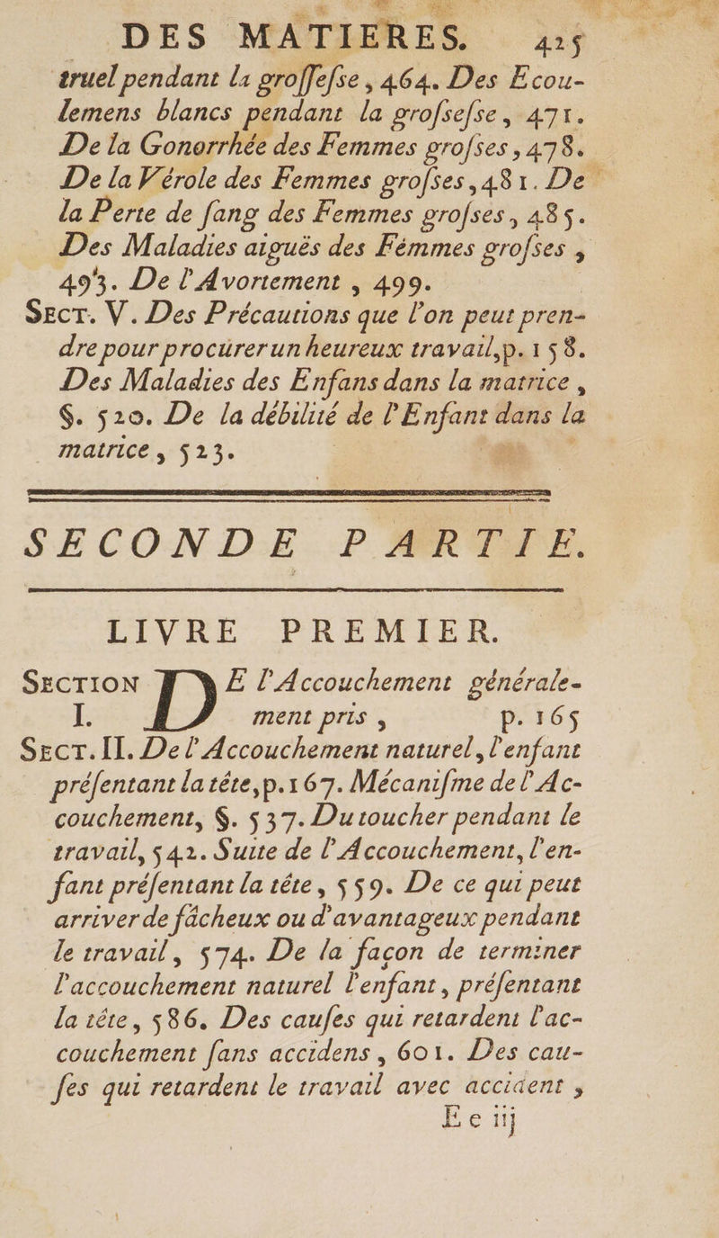 æruel pendant la groffefse , 464. Des Ecou- demens blancs pendant la grofsefse, 47r. la Perte de fang des Femmes grofses, 485. Des Maladies aiguës des Fémmes grofses , 493. De l'Avortement , 499. | SEcT. V. Des Précautions que l’on peut pren- dre pour procürerun heureux travail,p.1 58. Des Maladies des Enfans dans la marrice , $. 520. De la débilité de l'Enfant dans la matrice, 523. | SECONDE PARTIE. LUN TP RENE EE, SECTION E l'Accouchement générale. I. ment Pris , P. 16$ Secr.Il. Del Accouchement naturel, l'enfant préfentant latéte,p.167. Mécanifme del Ac- couchement, $. $ 37. Dutoucher pendant le travail, $42. Suite de l’Accouchement, l'en- fant préfentant la tête, $ 59. De ce qui peut arriver de fâächeux ou d'avantageux pendant le travail, 574. De la facon de terminer l'accouchement naturel l'enfant, préfentant la tête, 586. Des caufes qui retardeni l'ac- couchement fans accidens , 601. Des cau- fes qui retardent le travail avec accident ; Een]