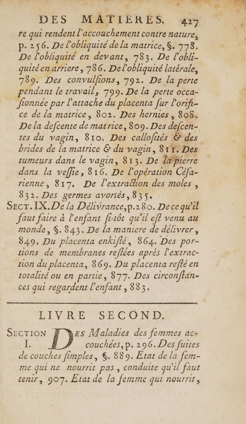 LR. 1: -pibdls DES MATIÈRES y re qui rendent l'accouchement contre nature, p.256. De l'obliquité de la matrice, $. 378. De l'obliquité en devant, 783. De l'obli- quitéen arriere , 786. De l’obliquité latérale, 789. Des convulfions, 792. De la perte pendant le travail, 799. De la perte occa- : fionnée par l’attache du placenta fur lorif- | ce de la matrice, 8021. Des hernies, 808. De la defcente de matrice, 809. Des defcen- tes du vagin, 810. Des callofités Ë des brides de la matrice &amp; du vagin, 81%. Des tumeurs dans le vagin, 813. De l@pierre dans la veffie, 816. De l'opération Cé/a- rienne, 817. De l’extrahon des moles , 832. Des germes avoriés, 835. SECT. IX. De la Délivrance,p.180. Decequ'il faut faire à l'enfant fi16t qu'il ef venu au monde, $. 843. De la maniere de délivrer, 849. Du placenta enkuflé, 864. Des por- ions de membranes reflées après l'extrac- on du placenta, 869. Du placenta refté en totalité ou en partie, 877. Des circonftan- ces qui regardent l'enfant , 883. LIVRE SECOND. SECTION À Des Maladies des femmes ac- Ï. Ê_Z couchées,p. 296. Des furtes de couches fimples, 6. 889. Etat de la fem- me qui ne nourrit pas, conduite qu'il faut cenir, 907. Etat de la femme qui nourri,