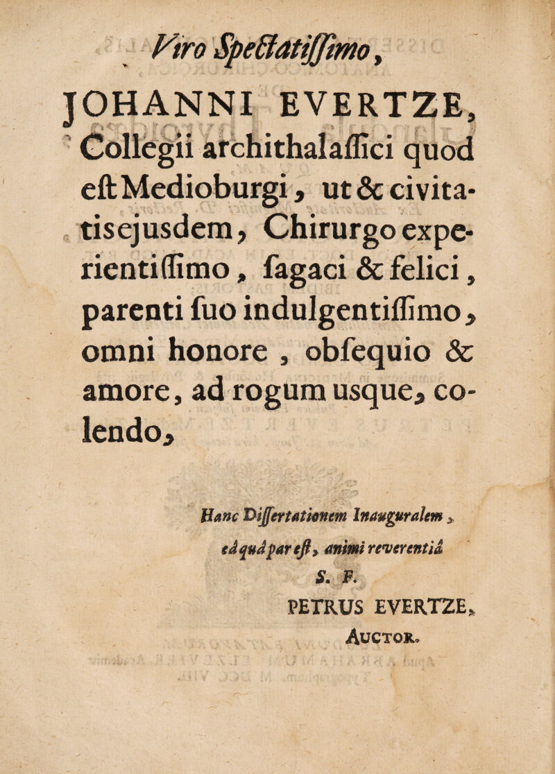 eftMedioburgi, ut & civita- tisejusdem, Chirurgo expe¬ rienti (fimo , fagaci & felici, parenti fuo indulgentiflimo* omni honore , obfequio & amore, ad rogum usque* co¬ lendo* Hanc Dijfertatianm Inauguralem * edqudparejt, mimi reverentia S. F. PETRUS EVERTZE* Auctojl