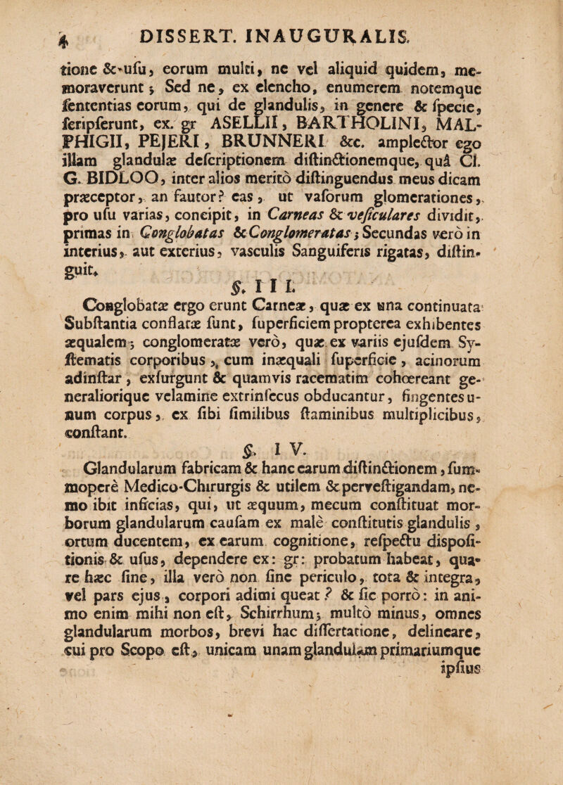 tione &'ufu5 eorum multi > ne vel aliquid quidem, me¬ moraverunt •, Sed ne» ex elencho, enumerem notemque fententias eorum, qui de glandulis» in genere & fpccte, feripferunt, ex. gr ASELLII, BARTHOLINI» MAL- FHIGII, PEJERI, BRUNNERI &c. ampledor ego illam glandula: defcriptionem diftin&ionemque, qui Cl. G. BIDLOO» inter alios merito diftinguendus meus dicam praeceptor» an fautor? eas» ut vaforum glomerationes», pro ufu varias, concipit, in Carneas & veficulares dividit,, primas in, Conglobatas &Conglomeratas} Secundas vero in interius,- aut exterius, vasculis Sanguiferis rigatas, diftin. §. I I L Conglobata ergo erunt Carneae, quae ex ana continuata- Subftantia conflatae funt, fuperficiem propterea exhibentes aequalem ; conglomeratae vero, quae ex variis ejufdem Sy- ftematis corporibus ,, cum inaequali fupcrficie , acinorum adinftar , exfufgunt & quamvis racemati m cohoereant ge- neraliorique velamine extrinfccus obducantur, fingentes u- num corpus,, ex fibi fimilibus flaminibus multiplicibus, conflant. & 1 V. Glandularum fabricam & hanc earum diftin&ionem, fum« mopcre Medico-Chirurgis & utilem & perveftigandam, ne¬ mo ibit inficias, qui, ut aequum, mecum conftituat mor¬ borum glandularum caulam ex male conftitutis glandulis , ortum ducentem, ex earum cognitione, relpeftu dispofi- tionis & ufus, dependere ex: gr: probatum habeat, qua* re haec fine, illa vero non fine periculo, tota & integra, vel pars ejus, corpori adimi queat ? & fic porro : in ani¬ mo enim mihi non eft, Schirrhum» multo minus , omnes glandularum morbos, brevi hac diflertatione, delineare, cui pro Scopo eft , unicam unam glandulam primariumque ipuus