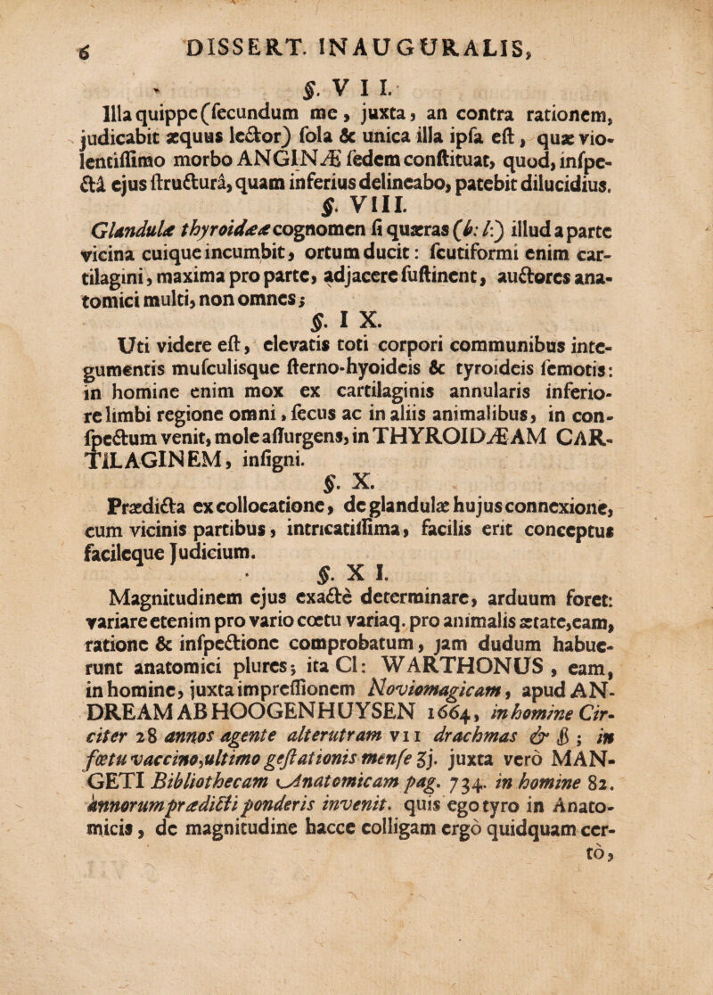 6 DISSERT. INAUGURALIS» $. V I I. Illa quippe (fecundum me, juxta, an contra rationem, judicabit aequus ledor) fola & unica illa ipfa eft, qua: vio* lentiffimo morbo ANGINdi iedera conftituat, quod,infpc- di ejus ftru&ura, quam inferius delineabo, patebit dilucidius. §. VIII. Glandula thyroidaacognomen fi quaeras (k /:) illud a parte vicina cuique incumbit, ortum ducit: fcutiformi enim car¬ tilagini, maxima pro parte, adjacere fuftinent, auderes ana¬ tomici multi, non omnes; §■ I X. Uti videre eft, elevatis toti corpori communibus inte¬ gumentis mufculisque fterno-hyoideis & tyroideis (emotis: in homine enim mox ex cartilaginis annularis inferio¬ re limbi regione omni, fecus ac in aliis animalibus, in con- fpedum venit, moleaflurgens, inTHYROILXdiAM CAR¬ TILAGINEM , infigni. §. X. Praedida ex collocatione, de glandulae hujus connexione, cum vicinis partibus, intricatilfima, facilis erit conceptus facileque Judicium. §. X I. Magnitudinem ejus exade determinare, arduum foret: variare etenim pro vario coetu variaq. pro animalis aetate,eam, ratione & infpedione comprobatum, jam dudum habue¬ runt anatomici plures? itaCl: WARTHONUS , eam, in homine, juxta impreflionem Hoviomagicam, apudAN- DREAM ABHOOGENHUYSEN 1664, in homine Gr. citer 28 annos agente alterutram vii drachmas & $> •, in fcetu vaccino,ultimogeftationis menfe Sj- juxta vero MAN- GETI Bibliothecam Anatomicam pag. 734. in homine 82. knnorumpradi£liponderis invenit, quis egotyro in Anato¬ micis , de magnitudine hacce colligam ergo quidquam cer¬ to,