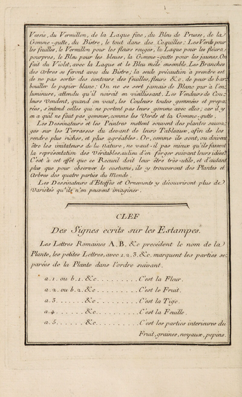 \ Fessie, du Fermlllon, de Icl 1^ apiie fine , du IMeie de Prusse, de laJ Pomme - grade, du Pistre , le tout dan*? des Co puiltes / LesFa^cCpour les feuilles, le Fermlllon pour les fleurs roiupes, InLappw pour les fleur'eu pourpres, le Pieu pcrur les bleues, la Gomme jputte pour lesjcames.On fait du Triolet, avee la Lapue et le Pieu mêle ensemble .LesPr anches des Clrbres se feront avec du Pistre ; lu seule précaution a prendre est de ne pas sortir des contours des feuilles, fleurs SCc . de peur de bars bmuller le papier - blanc : On ne se serd jamais de Plane pur 'a Ven: luminure, attendu pu il noircit en vieillissant. L es Vendeurs de tous leurs (Vendent, puand on meut, les Couleurs toutes pommées et prrepa: rées, s 'entend celles piw ne portent pas leurs jômme avee elles/ m/'1 dpp en- a puil rie faut pas qaminer, comm e les ODercts et la Gomme - putte . Ves D essinateurs etc les Peintres mettent s couvent des plantes sauvai p es sur les Verras s es du devant de leurs Pableaiwc, afin de les rendre plus réelles, et plus cupr laites . Or, comme ils sont, ou dowem être les imitateurs de la llature , ne vaut-il pas nueuoc pu'ils fassenA La représentation des ‘V mitai les, aidieu d en fér per suivant leurs uléest C est a cet effet pue ce Pecueil doit leur être très -utile, et d'autant plus pue pour observer G costumé, ils np trouveront des Plantes et. Clrbres des cpiaire parties du tïlonde . Ves JD essuiateurs d'Etoffes et Ornement? a/ découvriront plus ded ‘Variétés pu if n 'eu peuvent ùnajiner . / \ CLEF Ded <Sufneer eeriûr ,mr les Estampes. Les Lettres Pâmâmes Æ . JB . SCc precedent le nom de lad Plante, les petites Lettres, avee i. a . 3. SCc . marpuent les parties se: pyarecs de la Plante dons l'ordre suivant. a. 1 . ou b . 1. SCc.C ’est la Fleur. a . cl . ou b. a, SC e.C 'est P Fmat. cl* 3.Snc.. C est la Vip'e. u. p.Sl c.C est la Feuille . Ch‘ 1.iC c.I csl les parties intérieures du Fruit,prouves, noyauae, pépins.