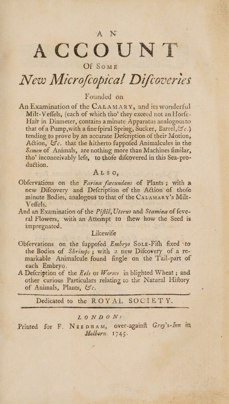 ACCOUNT Of Some New Microfcopica!l Difioveries Founded on An Examination of the CALAMARY, and its wonderful Milt-Veffels, (each of which tho’ they exceed not an Horfe- Hair in Diameter, contains aminute Apparatus analogousto that of a Pump, with a fine fpiral Spring, Sucker, Barrel,tyc.) tending to prove by an accurate Defcription of their Motion, Action, &c. that the hitherto fuppofed Animalcules in the Semen of Animals, are nothing more than Machines fimilar, tho’ inconceivably lefs, to thofe difcovered in this Sea-pro- duction. ALSO, Obfervations on the Farina facundans of Plants; with a new Difcovery and Defcription of the Aion of thofe minute Bodies, analogous to that of the Catamary’s Milt- Veffels. And an Examination of the Pz/i/, Uterus and Stamina of feve- ral Flowers, with an Attempt to fhew how the Seed is impregnated. Likewife Obfervations on the fuppofed Embryo Soxe-Fifh fixed -to the Bodies of Shrimps ; with a new Difcovery of a re- markable Animalcule found fingle on the Tail-part of each Embryo. A Defcription of the Ee/s or Worms in blighted Wheat ; and other curious Particulars relating to the Natural Hiftory of Animals, Plants, &c. Dedicated to thee ROYAL SOCIETY. LONDON: Printed for F. Neepuam, over-againft Grey’s-Jen im Holborn. 1745.