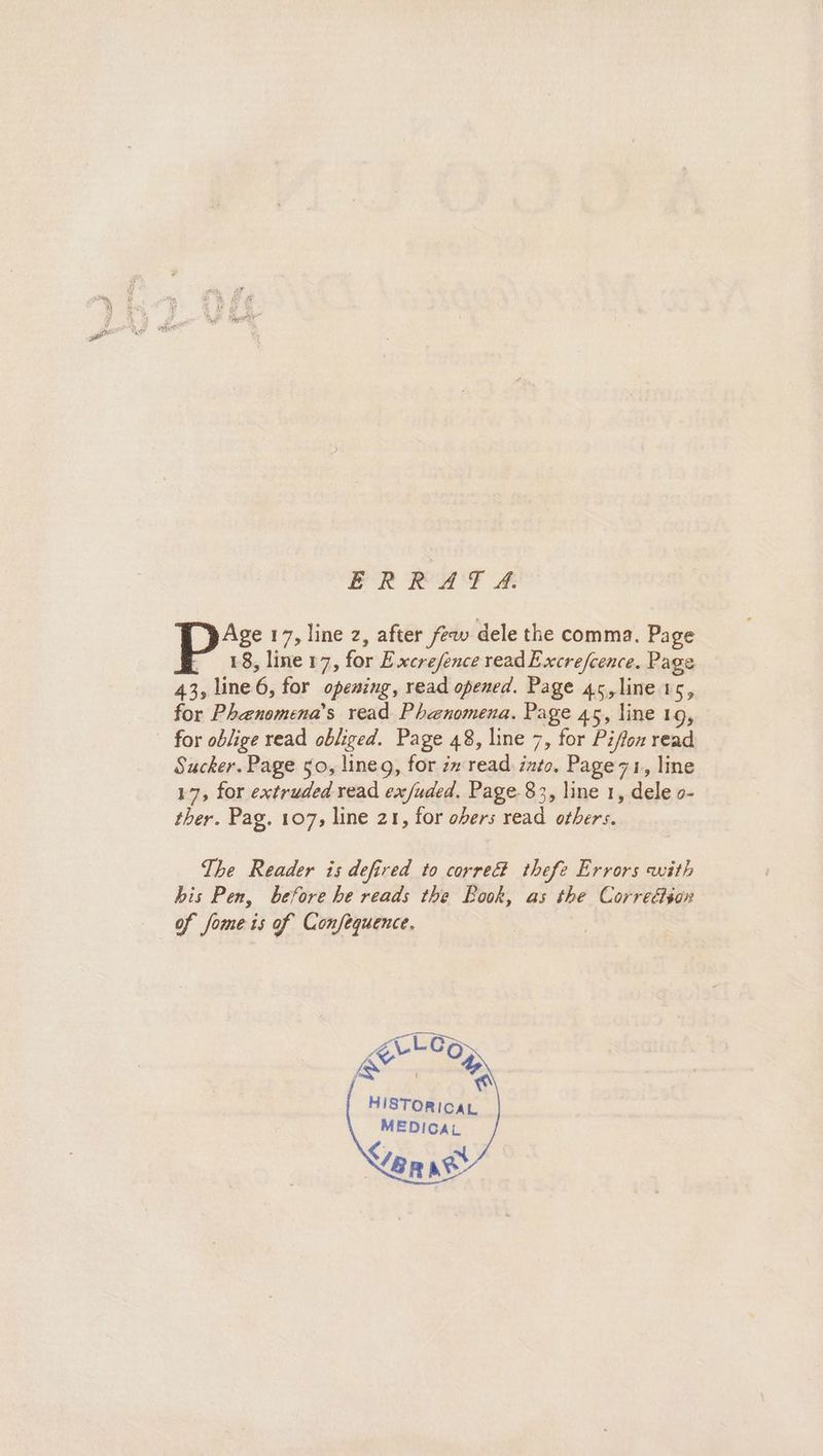 ERRAT 4: Age 17, line 2, after few dele the comma. Page COE, line 17, for Excrejence read Excre/cence. Page 43, line 6, for opening, read opened. Page 45, line 15, for Phanomena’s read Phenomena. Page 45, line 19, for oblige read obliged. Page 48, line 7, for Piffon read Sucker. Page 50, lineg, for in read into. Page7z1, line 17, for extruded read ex/uded. Page 83, line 1, dele o- ther. Pag. 107, line 21, for obers read others. The Reader is defired to corre thefe Errors with his Pen, before he reads the Book, as the Correétiox of fome is of Confequence. «_LOA HISTORICAL MEDICAL ep ate