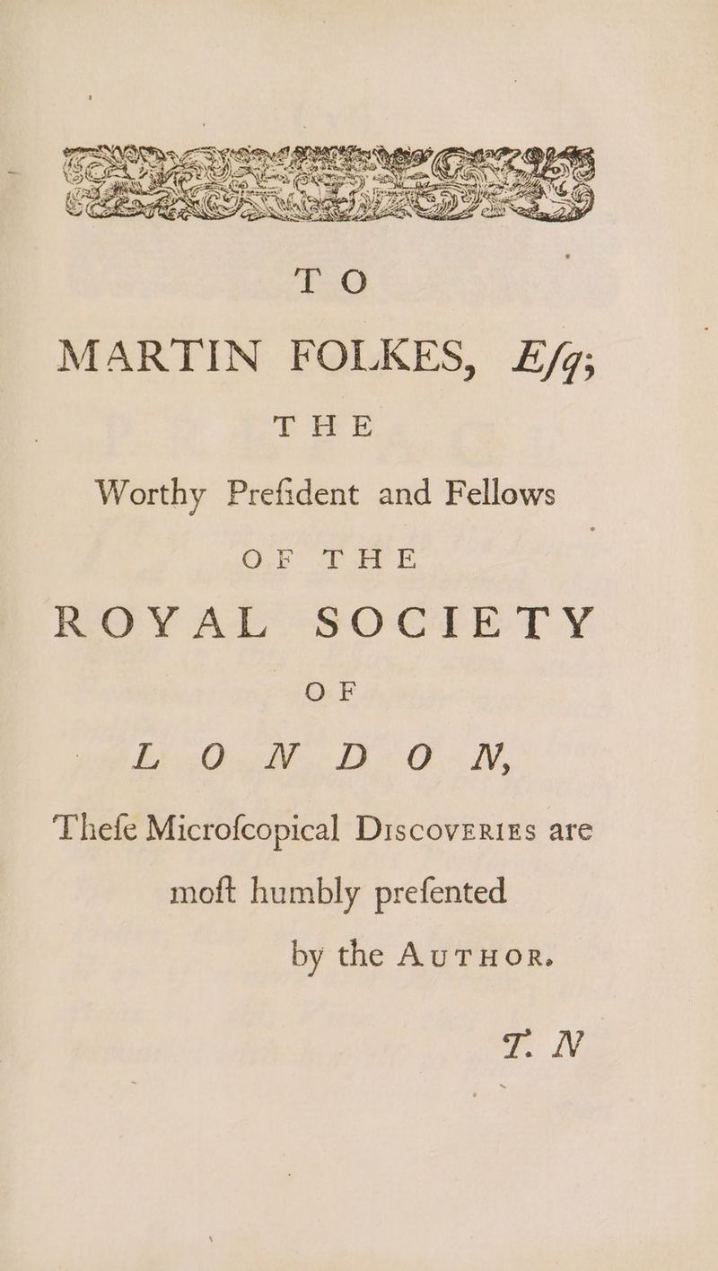 MARTIN FOLKES, E/93 yf & Worthy Prefident and Fellows D5 SS a a ROYAL SOGIETY OF Behe AF tO LV, Thefe Microfcopical Discoveriss are moft humbly prefented by the AuTHOR. aN,