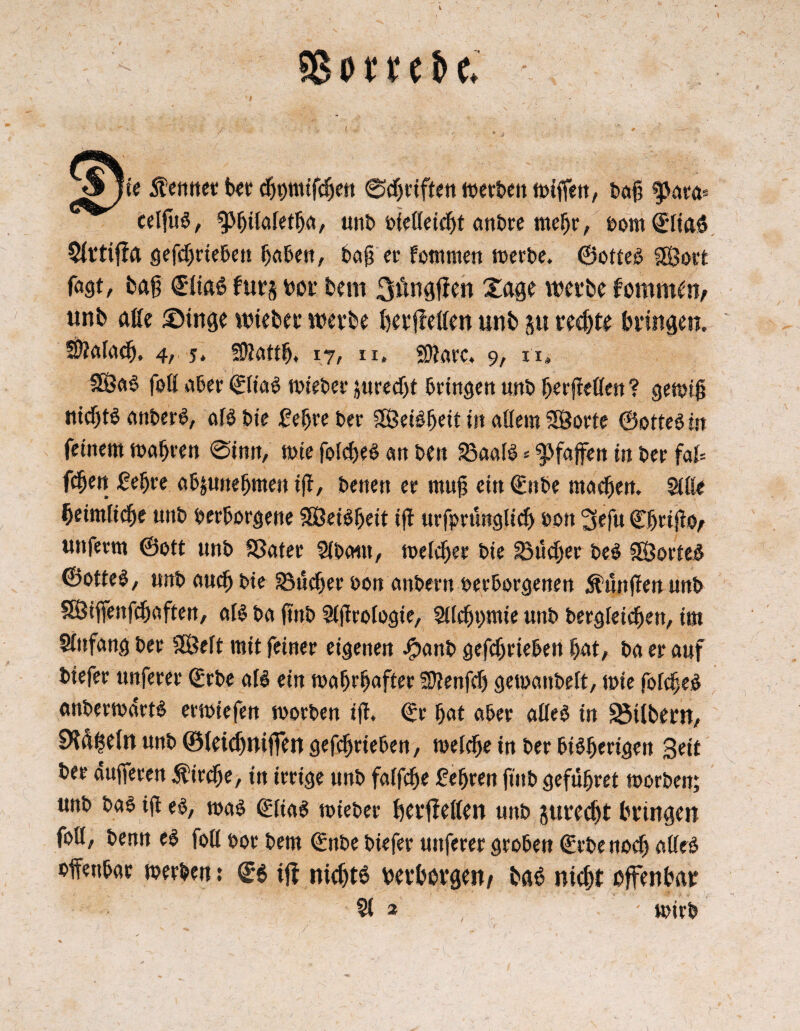 SB o t n t> e. Sjic Stctmct bet djpmifdjett ©djrif£en iuet&e» ttifiim, baß 9>aea* celfub, ^giiaietga, unt> vießeicgt anbre rnegr, vom ©iiaö Sirtißa gefcgrtebeu gaben, baß er fommen werbe. ©otteb f$ort fagt, tag €1ia£ fürs «or tem näßen Xage werte ämunftv «nt aße ®inge wieter werte ßerßeßen unt §u rechte bringen. Sftafacg, 4, 5. Sßattß, 17, u. Sflarc. 9, n» 2ßab foH aber ©Hab wteber jureegt bringen unb gerßeflen ? gewiß nießtb anberb, aib bie £egreber ßöeibgeit in aßern SSBorte ©otteb in feinem magren @inn, wie fokgeb an ben SBaaib * ^faßen in ber faU fdgen ßegre ab&unegmen iß, benen er muß ein ©nbe maeßen. 2iße ßeimlicße unb verborgene SEÖeibgeit iß urfprunglicg von 3efu ©ßrißo, unferm ©ott unb SBater 5ibatn, melcger bie 23ucger beb SBorteb ©ottel, unb aueg bie 33ücger von anbern verborgenen Anrißen unb SBiffenfcgaften, alb ba ßnb Sißrofogie, SUeßpue unb bergleiegen, im Anfang ber SBeft mit feiner eigenen .fpanb getrieben gat, ba er auf btefer unferer ©rbe afb ein tvagrgafter Sttenfcg gewanbelt, wie fofcßeb anberwdrtb etwiefen worben iß. ©r gat aber aßeb in SMlbern, Ötäfcetn unb ©ieicßnijfen geßgrieben, welcge in ber bibgertgen Seit ber äußeren $ireße, in irrige unb faffege fegren ßnb gefügret worben; unb bab iß eb, wab ©Hab wieber ßerßeßen unb gureeßt bringen foß, benn eb foß vor bem ©nbe biefer unferer groben ©rbenoeß aßeb vffenbae werben 5 ©6 iß nießtb «erborgen/ bab nießt offenbar