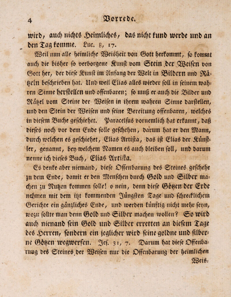 SÖorrebe. wirb, auch nichts .gtemdicbeS/ bg$ nicht funb werbe twb an ben Jag femrne. £uc. g, 17. SÖeÜ mm alle fyeimM)c SPÖet^^eit t>on ©oft berfommt, fo fommt auch Die bisher fo berborgette Äuttjl bom ©tein ,bev Qßeifen ton ©ott fjer, ber biefe $uttft im Anfang Der SfÖelt in Silbern unt> £Kd= geilt befebrieben bat Unb meil (EliaS alles mieber feil in feinem maf> ren Sinne berffetten unb offenbaren; fo muß er auch bie Silber unb üld|el bom Steine ber ISÖeifen in ihrem wahren Sinne barjMen, unb ben Stein ber SBeifert unb feine Bereitung offenbaren, welches in biefem 23ud)e gefebiebet ^aracelfuS boruemlid) erbarmt, baf? biefeS noch bor bent ©nbe foüe gefdjebeit, bar um bot er ben fDtann, burdj welchen e$ gefebiebet, ©liaS Slrtifta, ba§ iff ©lia$ ber $ünffc 1er, genannt, bet) meinem tarnen eSaud) bleiben foö, ttnbbarum nenne icb biefeS 23ud), ©üaS 21rtü?a. ©Sbenfeaberniemanb, biefe Offenbarung beS Steines gefebebe $tt bem ©nbe, bamit er ben Sftenfdjen burd) ©olt> unb ©über ma= eben su Sftugen fommen folle! 0 nein, benn biefe ©hgen ber ©rbe nehmen mit bem i|t fommertben ^ungjfen Jage unb fd)recflid>cm ©eridfte ein gänzliches ©nbe, unb werben funftig nicht mehr fet)tt, wozu foflte man benn ©olt> unb ©über machen wollen? ©0 Wirb auch nienanb fein ©olb unb ©über erretten an biefem Jage be6 Herren, fonbern ein jeglicher wirb feine golbne unb fübery ne ©bgen wegwerfen. Sef. 31, 7. Jrarum bat biefe Offenbar rttug beS Steinet.ber Steifen nur bie Offenbarung ber heimlichen ’V: ; 2SeiS;