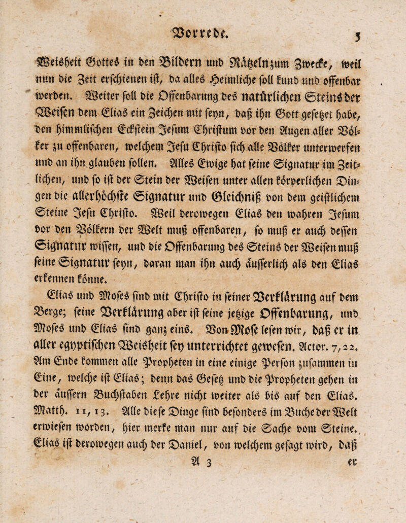33ombt. £ÖeBf>ett @oite$ ttt ben 25i(bern uttb Bft#elnjum Bmecfe, meil nun Die Bett erfcf)ienett itf, tut alles #eitnlicbe foll funb unb offenbar merbetu Setter fett tue Offenbarung, t>eö natötlidfen <5tein$ber SOßeifen Dem €lia$ ein Beleben mit fepn, baf? tbn ©oft gefegt habe, ben bimntlijcben ©cfflein Befutn ©brifiwm oor ben Slugen aller SSSfe fer ju offenbaren/ meinem 3efu C^rtflo ftcb alle Sßblfer untermerfett unt) an if)tt glauben follen. SllleS (Emige bat feine 0igttatttr im 3eit* licbeit/ unt» fo iff ber 0tein ber Seifen unter allen fbrpcrlicben Stm gen bie allerbbchffe «Signatur ttnb ©leidwtfj pon bem geifilicbem 0teine 3eftt Cbriflo. Seil beromegett (EliaS beit mabren Befunt t»or ben SSSlbern ber Seit rnufj offenbaren, fo muft er auch beffett Signatur mtjfett, uttb bie Offenbarung be§ 0tetttS ber Seifen rnufj feine Signatur feptt, baratt man ibtt auch aufferltcb als ben €lia$ erfennen tonne. ©liaS ttnb ?ÜlofeS ftnb mit <2TbnifTo itt feiner Qßerfläruttg auf bem ^Öerge; feine Skrfltirung aber ifl feine je|ige Offenbarung, unb Stofes unb (EliaS ftnb ganj eins. SSonEDfofe lefen mir, bafj er itt aller eguptifdjen QßeiSbeit fet) unterrichtet gewefen. Slctor. 7,22. Sltn ©nbe tommett alle Propheten in eine einige ^Jerfott jufammen itt ©tue, meldje ifi (EfiaS; ben.n baS ©efe$ unb bie Propheten geben ttt ber duffem 23ucbftabeu febre nicht meiter alb bis auf ben €ltaS. S>?attb. 11,13. 2lÖe biefe Oittge ftnb befottberS int Stiebe ber Seit ermiefen morbett, bier merfe man nur auf bie 0acbe porn 0teitte., ©lia^ ifl beromegett auch ber £>antel, oon melcbera gefagt wirb, bafj 21 3 er