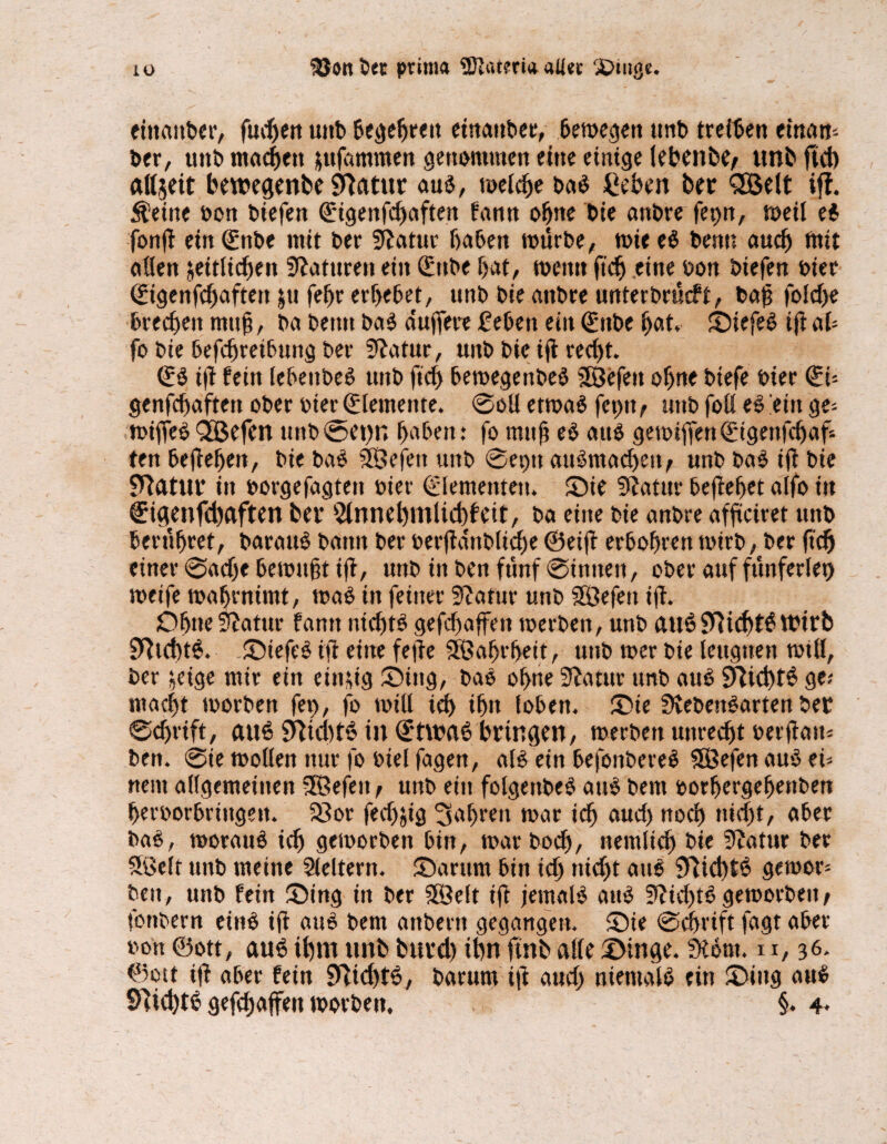 lü Söon 5« prim« SDiatm« aller £>tnge. eittaitber, fudjen unb begehren einanbet, 6en>c<jen tmb treten eittam- ber, unb machen zufammen genommen eine einige lebend unb ftd) alljeit bewegenbe j^atur aus, meiche baS £eben ber QBelt iff. teilte »on biefen (Eigenfchaften fann offne bie anbre ferm, meil ei fonfl ein (Ettbe mit ber Statur haben mürbe, mit eS benn auch tntt allen zeitlichen Naturen ein (Ettbe hat, metttt ftd) eine bon biefen hier (Etgenfchaften ztt fehr erhebet, unb bie anbre unterbrach, bah foldfe brechen muh, ba benn baS duffere 2eben ein (Ettbe hat. SiefeS iflah fo bie befdfretbung ber Statur, unb bie ifl recht. ifl fein lebettbeS unb ftd) bemegenbeS 3Befen ohne btefe hier <Eh genfdfaftett ober hier (Elemente. ©oll etmaS fet)tt^ unb foß eS 'ein ge- mtffeS QQßefcn ttnb@et)n haben: fo muh eS aus gemiffen (Etgenfdfaf ten begehen, bie baS 50efeit unb ©et>u auSmadjett/ unb baS iß bie Statur in borgefagtett üier Elementen. Sie Statur begehet alfo in €igenfd)aften bet’ Annehmlichkeit, ba eine bie anbre affteiret unb berühret, barauS bann ber serfldttbltche ©etfl erhöhten mtrb, ber ftdj einer ©adje bemüht ift, unb in ben fünf ©innen, ober auf fünferlei) metfe mahrnimt, maS in feiner Statur unb SÖefett ifl. Ohne Statur farm nichts geraffen merben, unb auSSftichtSWirb 9ltd)t$. StefeS ifl eine feile SÖahrheit, unb mer bie leugnen miß, ber zeige mir ein einzig Sing, baS ohne Statur unb aus Nichts ge; macht morbett fet>, fo mtll ich ihn loben. Sie SvebenSarten ber ©chrift, aus SltchtS in (Etwas bringen, merbett unrecht oerflait; ben. ©ie mollen nur fo siel fagen, als ein befonbereS SEBefen aus eh nent allgemeinen UBefett f unb ein folgettbeS auS bent sorhergeffettben heroorbrtngett. $8or feefj^iö fahren mar ich aud) noch nicht, aber baS, morauS ich gemorben bin, mar boch, nemltch bie Statur ber Sßelt unb meine Aeltern. Sarum bin ich nicht auS SlidftS gemor- beit, unb fein Sing in ber SSBelt ifl jemals auS Slid)tS gemorbent fonbern eins ifl auS bem anbertt gegangen. Sie ©chrift fagt aber son ©ott, aus ihm unb burd) thn ftnb alle Singe. Slönt. 11,36. ©ott ifl aber fein 9Wd)tS, barurn ifl aud) niemals ein Sing auS 9Tid)tS gefdjafett morbett. §.4.