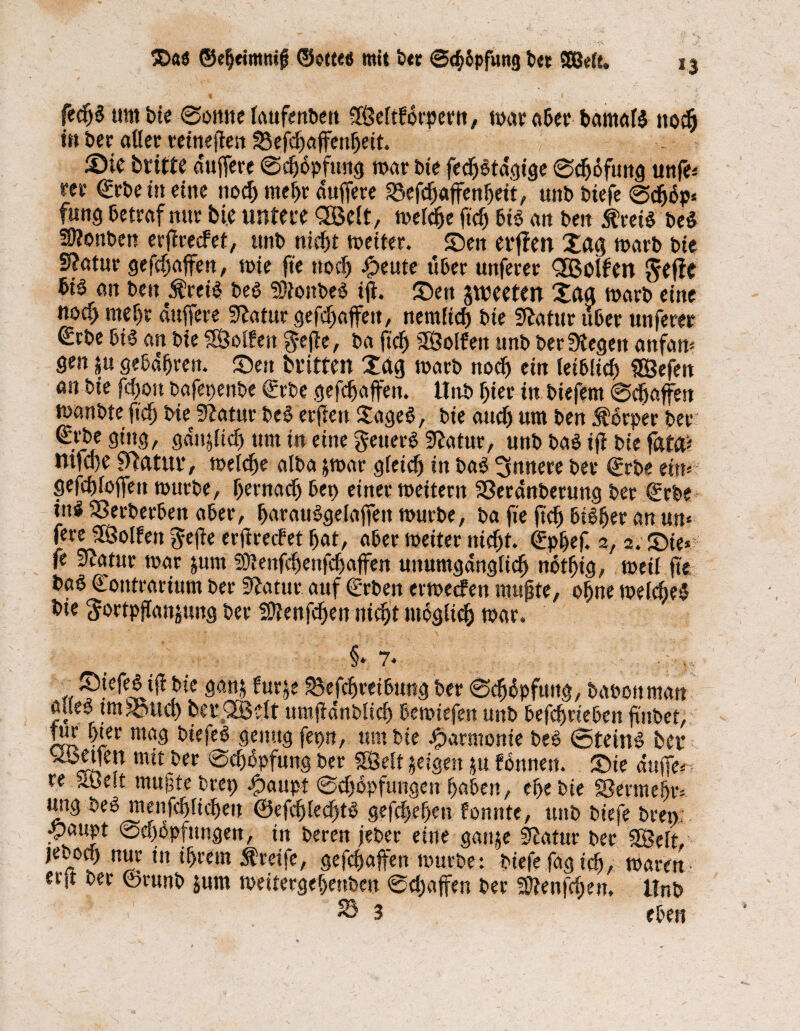 ®<i$ ®e|omttif ©otte« mit ber ©c^pfung bet SßMe. fecljS um bie Somte laufenbett ffßeltforperu, war aber bamalS nodj «» ber aller reineffen Seffbaffenheit. 2)te britte duffere Sdjdpftmg war tote fedbötacjiae Scbdfuug unfe* rer €rbeüt eine noch mehr duffere 33efcbaffenheit, unb biefe Sdjdp* fang betraf nur bie untere QSelt, welche ftdj bis au toett $reiS be$ 5Ü?onben erffreefet, unb nicht weiter. Seit erffen Xctff warb bie S?atur geffhaffeu, wie fte noch #eute über unferer <2Bolfen Jefie bis an beit ÄreiS beS SRonbeS iff. Sett gweeten Xfta warb eine noeff mehr duffere Staturgeffbaffeu, nemiieb bie Statur über unferer (£rbe bis an bie fföolfett §effe, ba ftcb SÖolfen unb ber Stegen anfan* gen $u gebühren. Sen britten Xctg warb noch ein leibiieb SEBefen an bie fcfjoit bafepenbe €rbe geraffen. Hub hier in biefem Schaffen wanbte ftcb bie Statur beS erfteu XageS, bie auch um ben 5fSrper ber ^.l.be ging, gdttfftdj um in eine getterS Statur, unb baS iff bie fixW ntfa)e Statut*, welche alba jwar gleich in baS innere ber (ürrbe er»*- geffhloffett würbe, hernach bet) einer weitern Sßerdnberung ber €rbe inS iöerberben aber, harauSgelaffen würbe, ba ffe ffch bisher an un* fere SOBolfen geffe erffreefet hat, aber weiter nicht. <£phef. 2, 2. Sie* fe Statur war jum Sftenfchenfchaffen unumgänglich nothig, weil ffe baS Coutrarium ber Statur auf €rben erweefen muffte, ohne welches bie Sortpffanjung ber Sftenffbett nicht möglich war. §• 7* vr?.e^t^,ble fur^ 33efcbreibung ber ScbSpfttttg, baoottman ödes tmS3ucb bet* QE8 dt ttmffdnbltch bewiefen unb beffb rieben ffnbet, tur hier mag biefeS genug ferm, um bie Harmonie beS Steins bet* keifen mit ber Schöpfung ber SSSelt jeigen $u fbnnert. Sie duffe* re äöelt muffte brep Spaupt Scb&pfungen haben, ehe bie Vermehr*, tmg beS menfcblicbeit @efcblecf)tS gefebehett fonnte, unb biefe bretv; ^)aupt Schöpfungen, in bereu jebet eine ganje Statur ber Seit, jeboch nur in ihrem Greife, gefebaffen würbe: biefe fagidfj, waren- erjt ber ©runb jum wettergebenben Schaffen ber SJtenffhen, tlnb 3 eben t