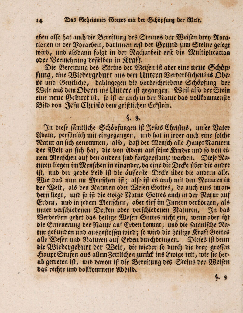 t4 ®*« ©cljeimtu« ©o«<* mit bet 0c^6pfunj btt Sßclt. eben alfo bat auch Die Bereitung be$ 0teine$ bet Steifen brep Stota» fiotten in bet 33orarbeit, barinnett erft bet ©ruitb jum @teine gelegt wirb, tmb aBbattn folgt in bet 5lad)arbeit er|l bie Sttultiplication obet 33ermef)tuiig beffelben in straft. ©ie Bereitung beb @teiiB bet SÖetfen iff aber eine neue <5cf)Öp< fung, eine QBtebercjeburt au$ bem Untern Sßerberblichen in* Dbt* VC unb ©eidliche, bafjingegett bte oorbefdjriebene @d)bpfung bet SBett aub bem Obern inb Untere ftf gegangen. Söeil alfo bet@tein eine neue ©einirt ift, fo ifl er and) in bet Iftatur bab oollfommenfte 33üb oon 3efu QThnftO bem geglichen ©cfjtein. 3n biefe fdmtlidje @ch6pfungen ifl 3efub Cljriffub, unfet 33atet Slbam, perfbnlicf) mit eingegangett, unb bat in jeber auch eine folcbe Statut an fid) genommen/ alfo# bah bet SDBnfcb aße JjpauptSlaturen bet 5Öelt an fich bat/ bie bott Slbant auf feine Äinber nnb fo bott ei» nem SDfettfdjen auf ben anbertt ft'nb fortgepflanjt roorben. JDiefe 9ia» tuten liegen imSOienfcben in einanbet/ba eine bieSecfe über bie attbte ifl, unb bet grobe £eib ift bie dufferfte ©ecfe übet bie anbetn alle. Sfßte baS nun im SDtenfcben ij!; alfo ifl eb aud) mit ben Staturen in berSBelt, aB ben Staturen ober SÖefen ©otteb, ba auch eittb im an» bem liegt, unb fo ift bie etrige 9?atur ©otteb aud) in bet Slatur auf (Erben, unb in jebem ?9tenfcbert, aber tief im Innern perborgen/ aB unter Perfd)iebenen ©ecfen obet perfdjiebenett Naturen. 3« bab SSerberben gebet bab heilige $Öefen ©otteb nicht ein, trenn aber i|t bie (Erneuerung bet Sftatur auf (Erben fommt, unb bie fatanifche Sfta» tut gebunben unb aubgeftofftntrirb; fo trirb bie heilige Äraft ©otteb alle SOÖefcn unb Statuten auf (Erben burdjbringen. ©iefeb ift bettn bie Qöieberfteburt ber QBelt, bie triebet fo burdj bie bret) grofferi £aupt@tufen aub allem Seitlichen &urücf inb (Etrige trit, trie fie her» ab getreten ift, unb baron ifl bie Bereitung beb ©teinb bet Steifen bg§ rechte unb ootlfommene Slbbilb, ~ r ' • ' §* 9