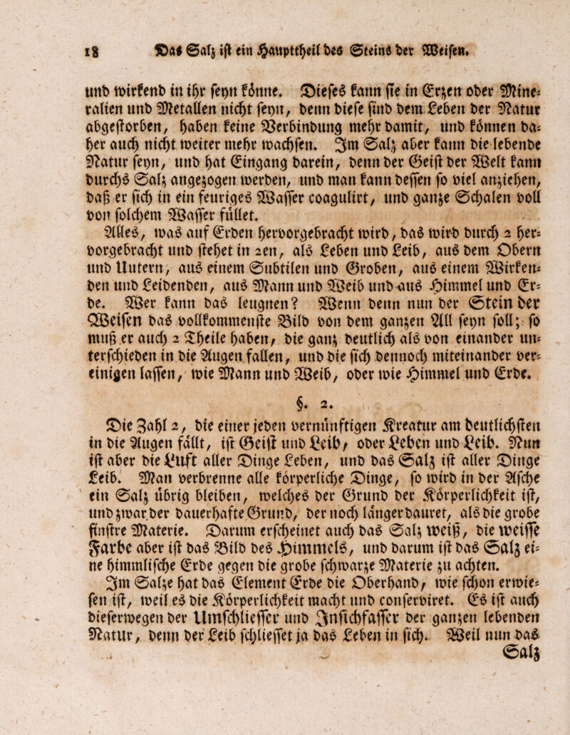 unb wirfenb in if>r fet)tt füntte. StefeS fattn fte in ©rjen ober !D?me* teilten Uttb Metallen nicht ferm, beim biefe fittb bern febeit bet 9?atur abgeftorben, haben feine 93erbinbung mehr bamit, uttb fbnnen ba= her aud) nid)t weiter mehr wadjfeit. 3w @«4 aber faitn bie lebenbe iftatur fepn, uttb bat Eingang bareirt, benn ber (Seift ber $Öelt fanti burd)£ 0alj attgejogett werben, uttb man faitn beffen fo biel attjieben, bah er ft'dj tn ein feurigem SSSaffer coagulirt, unb galt je Schalen boll bon folgern SSSafter füllet. 2UIe$, waö auf Arbeit berborgebradjt wirb, ba£ wirb burcf) 2 fter= borgebradjt unb fteftet iit 2en, alb £eben unb £eib, aub bem Obern unb Uutern, aub einem Subtilen unb ©robeit, aub einem SÖtrfew ben unb Setbenben, aub Sftarnt unb Söeib unb attb Fimmel unb (£r= be. 555er fanit bab leugnen? Sßjeittt beim nun ber ©teilt bet Qöeifett bab bollfonmteitfte 2Mlb bon bem ganjen 5tll fepn foll; fo muft er aud) 2 3:^eile haben, bie ganj beutlid) alb bon eiitaitber uw terfdfteben in bie Slugett fallen, unb bie fid) be 11 noch miteiitanber ber¬ einigen lajfeit, wie SÜ?ann unb 28eib, ober wie Fimmel unb €rbe. 'i ’v §.2. Sie 3a^l 2, bie einer jeben bernunftigen Kreatur am beutlicftfteit in bie 5lugen fallt, ift ©eilt unbßeibt ober £eben unb £eib. 9?tm ift aber bie^uft aller Singe geben, unb ba£©alj ift aller Singe 2eib. üftatt berbrenne alle förperlicf>e Singe, fo wirb in ber Slftbe eilt 0alj übrig bleiben, welcfteb ber ©runb ber ^örperlicftfeit ift, tmbjwar.ber bauerbafte©runb, berttod) lattgerbauret, aB bie grobe ftnftre üJfaterte. Sa rum erfcfteiitet aud) ba$ Seil* weift, bie weifte $atbe aber ift baS Söilb be£ .^intmcB, unb barum ift baö ©als eü ne bimmlifcfte ©rbe gegen bie grobe febwarje Materie ju achten. 3m Salje bat bab ©lentent (ürrbe bie Oberbanb, wie fdjott errnt'e* fett ift, weil e£ bie .Sforperlichfeit macht unb conferbiret. (£ö ift auch bieferwegen ber Umfchliefter uitb jrtHcbfaftcr ber gattjett lebettbett Statur, betttt ber 2eib fdjlieffet ja ba£ 2eben iit fid). fSöeil tum ba$ ©dl3