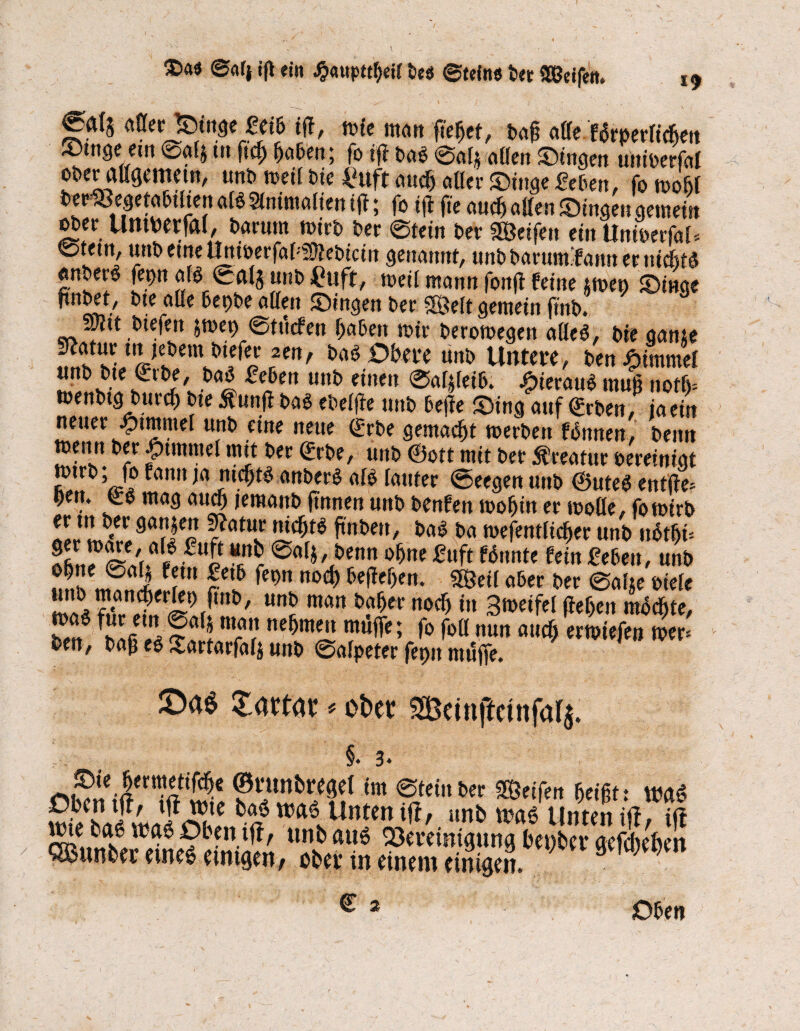 $>a« ©«lj iß ein ^«upt^eil bes ©(eins t« 9Qßdfen. uflerSinge Mb itf, mie matt fieljet, baß alle fdrperficfjen ®tnge em ©alj m ftc£ gaben; fo ijf bad ©al$ allen Singen uniferfal ober^ßgemem, unb »eil Die IHtft nucg aßer ®in9e Men, fo n>oßf berSöegetabtlten afö 21nimalien ift; fo iß fie audj aßen Singen gemein mn UntMfal, Darutn mirb ber ©fein ber greifen ein UnimfaU ©tetn, urtb eine UnioerfaMÜfei)icin genannt, unb barum.'fnnn er nidjtd «nJe? [9n ^ u»b ^uft/ »»eil mann fonft feine tmen Singe bte alle bepbe allen Singen ber fföelt gemein ftnt>. awit.biefen jmet> ©tuefen gaben mir beromegen aüed, bte gante Seatur tn je&em otefer 2en, bad Obere um Untere, ben Fimmel unD bte <£rbe, bad Men unb einen ©afffeib. £ieraud mug nofg= »enbtg burcß bte $unß Das ebelße mtS> beße Sing auf Qürben, iaein neuer Jptmntel unb eine neue (bbe gemacht merbett fdnnen, benit memt ber Rummel mit ber (Me, unb @ott mit ber Kreatur bereinigt ^nn la anberd alb lauter ©eegen unb ®uted entße* Oett. Co mag aucß jeraanb (innen unb benfen mogin er moße, fomirb er m ber gattjen Stotur mcßtd ftnben, bad ba mefentlicger unb nbtgi= Sfin^SVr“wfUe Ä @(,fk&enn ot>ni &*ft Wnnte fei« Men, unb «rn! «S*,!2 rCL5 fm Mä) 5eficf)ftl- 5ßci( abn ber &«¥ fiele ü!la^*anC^er^/m&/ uni> man buger nocf) in Bmeifel ßegett radegte, l fatj «•?» n^wen muffe; fo foll nun aucf> ermiefen mer= beit, baß ed ^artarfalj unb ©alpeter fepn muffe. ©>19 tattat * ofcet SScinftcinfatj. §. 3* *?Ä€ ?funb«sel im ©tein ber Reifen geißt: m$ tt5alUnten Wr. «»& »ad Unten ift, ift wie bß6 wjßö0bentft, unbßti6 QJcieinuutna benbet* ctefchefoert QBun&et etned einigen/ ober in einem einigen. € 2 Oben