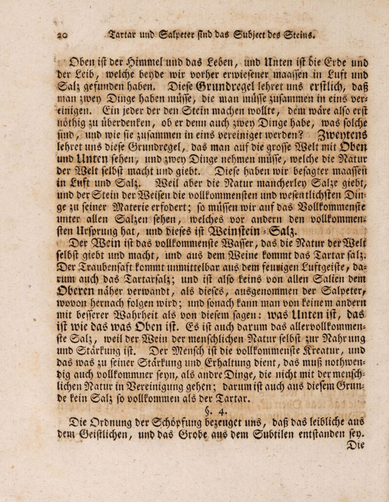so darfst uttb ©afpetee ftnb bati ©ubjectbcs ©teitstf. ‘ jObettijlberFimmelunbbaS fe6eit, uttb Unten tjfSie©rbe unb ber £eib, welche begbe rote »orljer errotefenet maaffen in £uft uttb Sa(& gefttnbett haben. Siefe ©ntnbvegel teeret uns evfllid), baff «tan $roet) Singe haben ntüiiTe, bie man muffe $ufatnmeu in etnS per* “einigen. (£itt jebee bee beit Stein machen roottte, bettt rodre aifo erfl tioiftig ^u uberbenfett, ob er bentt attcfs jroet) Singe f>abe, roaS folcffe ftttb, unb roie fie jufamnten in eins bereiniget roerben? 3wet)tcn0 lefjret uttS biefe ©ruttbregel,. baS man auf bie groffe SBelt mit Oben uttb Unten fefjett, unb $roet) Singe neunten muffe, roelcffe bie Statut ber Welt felbjl macht unb giebt. Siefe haben roir befagter maaffeit in £uft unb Satj. SLöeil aber bie Statur mancherlei) Sal^e giebt, unb ber Stein berSÖeifeit bie oollfommenffen unb roefentlicffflen Sin¬ ge jtt feiner SDJaterie erfobert; fo muffen roir auf baS Bollfommettfte unter allen Saljett feffett, roelcbeS bor anbent ben ooUfommero fleit Urfpruitg hat, unb biefeS iff QÖctnfletn * <5al$. Ser QBein iff baS oollfomntenffe SSÖaffer, baS bie Slatur berSKWt felbff giebt unb macht, unb aus bemSöeine fommtbaS Xartarfafj. Ser Srattbenfaft femrnt unmittelbar aus bent feurigen £uftgeiffe, ba= rum auef) baS Sartacfalf; uttb ifl affo feinS bon allen Saliett bettt Oberen naher berroanbt, als biefeS, ausgenommen ber Salpeter^ roobon hernach folgen roirb; ttnb fonacl) fatm matt boit leinem anbent mit befferer SÖaffrffeit als bon biefern fagett: waS Unten ifl, fc»aö ifl wie baö wats Oben ifl. €S ifl auch batttm baS alleroollfommero fle Salj, roeil ber Söein ber tttenfcfflti^en Slgtttr felbfi $ttr Nahrung unb Stdrftmg iff. Ser T0?ettfcf> ifl bie oollfomntenffe Kreatur, uttb baS roaS ju feiner Stdrfuttg uttb ©rffaltung bient, baS muff ttotffrocro big aueff oollfotnmner fepn, als attbreSinge, bie nicht mit bermenfef)“ liehen fJlatttr in Bereinigung gehen; barum ifl auch attS biefern ©rum be fein Salj fo oollfomntett als ber £artar. §• 4* Sie Orbttung ber Schöpfung bezeuget ttnS, baff baS leibliche auS bem ©eifflicken, unbbaS ©tobe auSbern Subtilen entffanbeit fep. Sie