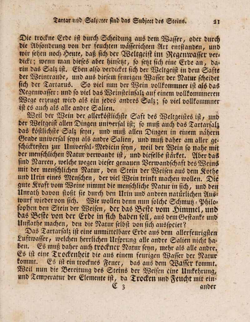 tiöb ©afpeter fmb bae ©ubject be« ©teilte. u Sie trocfne (£rbe ijt burdj ©djeibung att3 bem Sajfer, ober burcb bie Slbfonbruttg bott ber feuchten mdffericbten SU't entfianbett, unb wir fei)eit rtocf> feilte, bafj fid) ber QBeltgeif? im 9?egemMffet* ber* btcft; wenn man biefeS aber Outfetsr, fo fe|t ftd) eine (Erbe cm , ba» ritt ba3 ©al* (Eben alfo berbicfet ftdj ber Seltgeijt ttt bem ©afte ber Setntrattbe, unb aub biefem feurigen Safer ber Statur febeibet ftd) ber XartaruS. ©o biel nun ber Sein bollfommner ijt atö ba$ fKegembaffer: unb fo tuet ba$Seinfteinfa'4 auf einem bollfommnerett SSßege erjengt wirb aB ein jebeb dnbre$'©alj; fo biel botlfommner ift eb auf) aB alle anbre ©alien. Seif ber «Sein ber allerfbftiicfjfie ©oft beb Seltgeifteb. ift, unb ber Seftgeifi eitlen Singen uttiberfal ift; fo muß aud) bab £artarfa(| bab fojUicbfte ©alj fet)tt, unb muß allen Singen in einem ndbertt ©rabe uniberfal feptt alb attbre ©altert, unb mu(j baber am aller ge* fdjicftejteit Jur Uitiberfal^ebicin fepn, weil ber Sein fo nalje mit ber menfcbltcben Statur berwanbt ijt, unb biefefbe jtdrfet. 5lber baä finb Darren, welche wegen biefer genauen Sßerwanbfcbaft bebSeinä mit ber mettfcbltcben fitatur, bett ©tein ber Seifen aub bent Äotfje unb Urin eineb 9Jienfdjen, ber btel Sein trinft machen wollen. Sie gute $raft bom Seine nimmt bie menfcblicbe Statur tu ftd), unb bett Hnratf) babon (tobt fte bttrcl) bett Urin unb anbren natürlichen Slubs tourf mieber bon ftd). Sie wollen benn nun folcbe ©cbmu| = g>btlo* fopfjett bett ©tein ber Seifen, bei* ba6 üöefte bom ^immcl, unb ba6 23efte von bet- <£rbe in ftd) fjaben feil, aub bem©eftanfe unb Unflatbe machen, bett bte Statur felbjt bott ftd) aubfpeiet? Sab Sartarfalj ift eine unmittelbare (Erbe aub bem allerfeurigften fufttbafjer^ tvelcbett berrlicben Urfprung alle anbre ©allen nicht ba* ben. <Eb mttg baber auch tvocfncv Statur fet>n, mehr alb alle anbre. ifl eine Zv, oefenbeit bie aub einem feurigen Saffer ber Statur fornntt. €b ift ein troefneb fetter, bab au *3 bem OB affet* fontmt, Seil nun bte 35ereitung beb ©teittb ber Seifen eine Umfebrttng, unb Sempevatttr ber Elemente tft, ba Svoefen unb Zeucht mit ein- <£ 3 anber