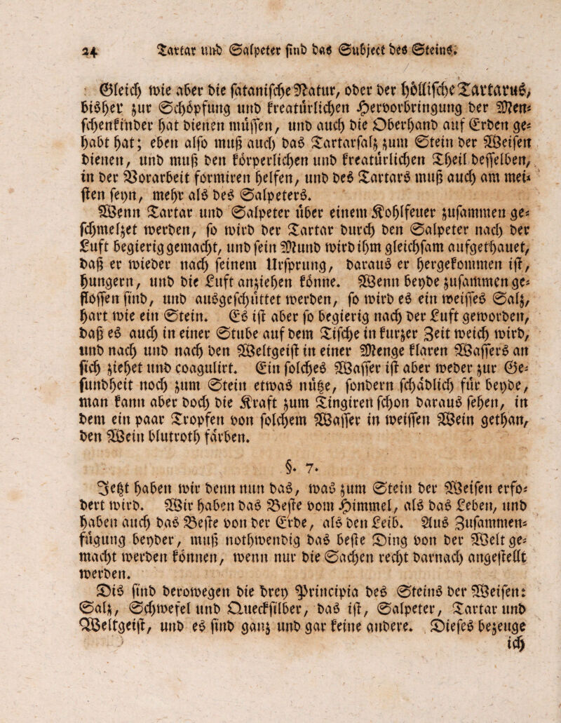 *4 Kattas utvfc ©afpeter pnP Pa« ©ubject Pee ©feinl. : ©feicf) mie aber t>ie fatanifdje 9?atur, ober t>er t)6öifd)e 2cntßt*ug, bilper $ur ©dflpfuttg uttP freatürfidjen JperPorbrtnguttg Der Sften* fcpenfftiPer Ijat dienen muffen, UttP aucf) Pie DberljanP auf (ErPen ge* i)abt fjat; eben alfo tnup aucf) Pal f£artarfafnum ©tetn Der Seifen Pieiteit, unt» muf; Pen forperficpen uni? freatürlicpett Xijeil Peftelben, in t>er Vorarbeit formtreu Reifen, unO pel Sartarl muj? aucf) am tuet* fen fepn, rnepr all Del ©afpeterl. Semt Sartar uttP ©afpeter über einem Äofjlfeuer jufammenge* fdjmefjet merPett, fo tont» t>er Xartar Purcf) Den ©afpeter nad> Per £uft begieriggemacpt, unt» fein 9}?unP mirPüjm gleicpfam aufgetpauet, Pap er mieper ttacf) feinem Utfprung, Parattl er pergefommett ip, {jungem, unt» Pie Sttft anpefjen flnne. Senn bepPe jufatttmenge* floffenftitO, uitP aulgefcijüttet merPen, fo mirP el ein meiffel ©afj, fjart mie ein ©tein. €l ift aber fo begierig ttacf) Per Suft gemorPett, Pap el aucf) in einer @tube auf Pem £ifcf)e in furjer Seit toei^ mirP, ttnP nacfj uttP ttacf) Pen Seltgeip in einer SDfenge ffaren Sajferl an ftcfj jiefjet tttvP coagulirt. <£iu fofcfjel Saffer iff aber meper jur @e* funPpett nocf) jurn ©teilt etmal nü|e, fonPern fdjdPlicfj für bet)Pe, man fantt aber Pocfj Pie Straft jum Stngtren fdjon Paraul feljett, in Pem ein paar tropfen pott foldjem Saffer in meifleu Sein getfjan, Pen Sein blutrot!) färben. §• 7* 3e|t fjabett mir Penn nun Pal, mal $unt ©tetn Per Seifen erfo* Pert mirp. Str Ijabett Pal S3epe Pont iptmmel, afl Pal Seben, ttnP fjaben aucf) Pal 23epe pott Per Cf'rPe, afl Pen Setb. Sful Snfammen* fügung bepPer, muf? notfjmenPtg Pal befle ©ing Pon Per Seit ge* mad)t merPett fonnett, menit nur Pie ©acpen recpt Parnacf) angeffefft merPeit. •• ©i! ftttP Peromegen PtePrep ^Jriitcipia Pel ©fetitl Per Seifen: ©al&, ©cpmefef unP Quecfftlber, Pal ip, ©afpeter, ©artarunP <Seltgeip, uttP el ftttP gau& unP gar feine anPere. ©tefel bezeuge iclj