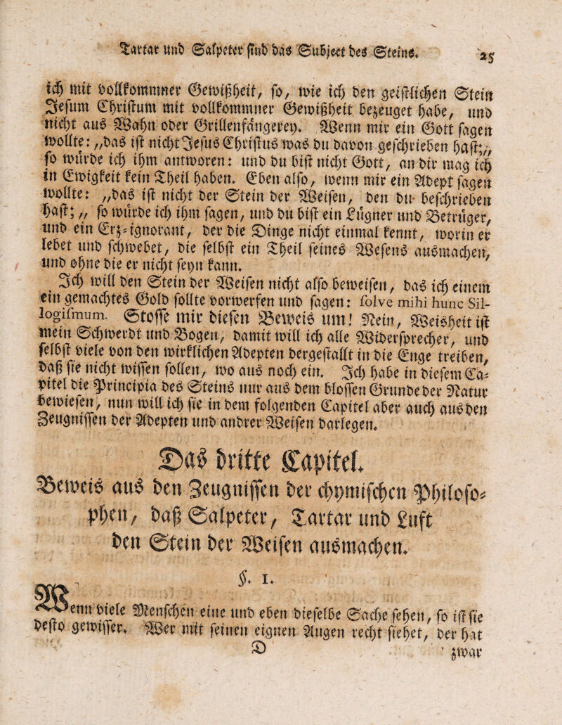 ^artur «nt Salpeter (Tut tu$ Sw&jeet fces* Steine. *5 *$ mit bottfomnwer ©ewißljetf, fo, wie idj t>ert getjWtdjen ©fein 2fefum ©Ijriffum mit toüfommner ©ewiftljeit ße^euget ßaßc, uni) mcf)t au£ SSuljn ober ©riüenfdngeret). «Senn mir ein ®ott fugen moüte: „tag ift nic^t3efuöCßtifltt^ mag im taton gefdjrieben ßaft*/, fo mutte id) ifjm antworen: mit tu ßtfi nidjt Sott, an tir mag Yd) in ©wigfett fein £(jeif Seiten. €6eit aifo, wenn mir ein Slbept fugen moüte: „tu6 ift nicßf ter ©fein ter «Seifen, ten tu befdjrieteu ; /, fo würbe id) ifmt fugen, unt tu biff ein Lügner unt Betrüger, «nt ein €r§=ignorant, ter tie Singe nidjt einmal fennf, worin er letet unt fd)webet, tie feltft ein Sljeil feine# «SeferW aufpraadjen, «nt oljne tie er nidjt fetnt funtt. , 3d) will ten ©fein ter «Seifen nidjt uffo beweifeit, ba# idj einem eingemadjte# ©olb foüte torwerfen unt fugen; folve mihihunc Sil- logifmum. ©toffe mit biefm 83etoei6 um! Tain, «SeBfteit ift mein ©djwerbt unt Sogen, tumit will id) alle «Stberfptecher, unt feitfl tiefe ton ten wirflidjenSlbepteit bergefMt in tie (Enge freiten. f>a|3 fte nic^t ttiffen follen, tto au» nocf) ein. 3d) fjate in tiefem€a* »ttel tte «prütcipia teP ©teüt# nur uuS tem hoffen ©runbe ter «ftatur »ewiefett, nun will id) fte in tem fofgettben Kapitel ater audj unkten Seugntffen ter Slbepten unt untrer «Seifen barlegen. 5Da$ dritte Kapitel au6 freu Seugniffen free cfjfmifefcti tyfylofo* pl)tn, fra$ ©alpefer, £mtat* unfr £uft freu @tem free Seifen aueniadjen. Sl §> I. f7etni fc*.efe Slenfdjen eine unt eben tiefelte ©udje fefjeu, fo iff fte tejlo gewtfjer, &öer mit feinen eignen Singen red)t ffefjet, ter f>at . S' ' , . -v ■ ' ’ jroar