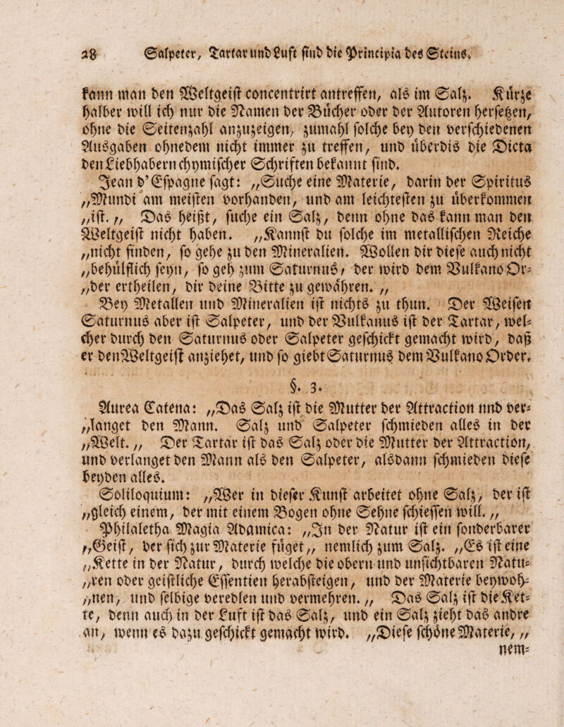 s8 ©alpeter, Sartar uttb 8ttft ftub bte ^rincipta beö ©fctne» fdrnt man ben 5Öeltgeift concentrirt antreffen, alb im ©alj. $ür$e ffalber null td) tust Die Bornen Der Sucher ober ber Slutorett fferfeffen, of)tte bie ©eiten&aj)! an^eigen, Junta f>l fofcfje 5ep beit betfe^iebenett flttbgaben ofjttebem ntcld immer jtt treffen, unb uberbib bie ©icta ben£iebf)aberttcl)t)tmfd)er @d)rifren befannt ft'nb. 3ean b’€fpagne fagt: ,,©ucf)e eilte Materie, betritt ber ©pirituS „Munbi am metflen borffanbett, unb am leidttefiett $u ttberfommeit „ifi. r, ©ab ffetjit, fttd)e eilt ©alj, beim of)tte bab fatttt matt beit SBeltgetfi nicf)t ffaben. „Äanttfl btt foldfe im metaüifdjeit üvetc^e „ttid)t fntben, fo geffe ju beit Mineralien. Söoüeit bir biefe mtef) niefft „befnilflicf) feint, fo gef> jutn ©aturnub/ ber totrb bem Sulf'anoOt‘j „ber erteilen, bir beine Sitte jtt geit>af)rett. „ Set) Metallen unb Mineralien ifi ittclftb ju tffun. ©er SÖcifert ©aturttub aber ifi ©alpeter, unb bet Sßulfanub ifl ber itartar, mb dKrbttrdfbett ©atttritubober ©alpeter gefcf)icft gemacht mirb, baj? er benSSeltgeiff attjiefKt, unb fo giebt©aturnub bemSulfanoDrber. §* 3* : Slurea Matena: „©ab ©alj tfl bie Mutter ber Slttraction ttnb ber* „langet ben Mann, ©alj unb ©alpeter fdfmieben alleb in ber „SBelt. „ ©er Sartar ifl bab ©al$ ober bte Mutter ber Slttraction, unbberlangetben Mann alb ben ©alpeter, albbanu fcljmiebett biefe bepben alleb. ©oliloguiutit: „SDÖer iit biefet $tutfi arbeitet offne ©alj, ber iff „gleidf einem, ber mit einem Sogen offne ©effite fd)teffen null. „ $|>f)tlaletffa Magia Slbamica: „2stt ber ffiatur ifi ein fottberbarer f,@eifl, ber ftd)jur Materie füget,, nentltcff jum ©alj. „(Eb ifl eine „Äette in ber Statur, bttrdf toeldje bie obertt unb unfid)tbareit 5lattn „reu ober gciftlicf)e €ffentieit fferabfieigett, unb ber Materie bepmof> „tten, unb fettige berebleit unb öermeffren. „ ©ab ©alj ift bieget* te, beim aud) in ber £uft ifi bab ©alj, unb ein ©alj jiefft bab anbre an, meint eb baju gefdfieft gemacht ftirb. „©iefe fclfbne Materie, „ nem-