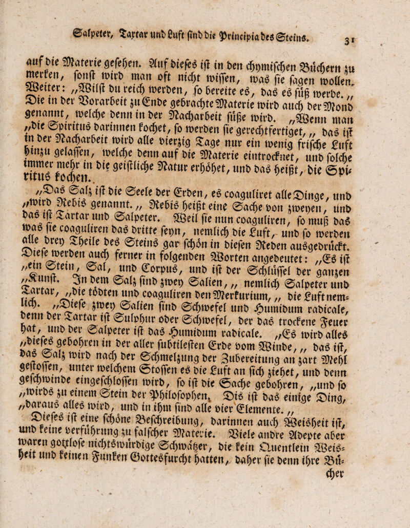 ©afpeter, Samt unb 8uft fmb bie gjrtocipia bes Buint. 3 r auf bte Materie gefepen. Slttf biefeS ijf in bcn cßmnifcpen üSucfiern tu ä'. w.rf t °fi mirei,Tra' ^ * SS gmer. „SStlß bu retcp werben, fo bereite eS, baö eb fuß werbe. „ S)te m bei- Vorarbeit *u€nbe gebraepte Materie wirb attepber Wb •??$* bcnniitJf Mt mtrb. „$Qmx matt ,,bte ©ptrttu* bartnnen foc^et, fo werben fte gereeptfertiget,„ bag tj? tn ber Sfacparbett wtrb affe bierjtg Sage nur ein wenig frtfepe £ttft ptnju gefaffeit, welche bennauf bie üDJaterie eiutroefnet, unb fofepe Su6 foefiett1 s^üid)e ^amt ««*> ^ peißt, bie ©pü »?■?* bie lieber Arbeit, eS coaguftret afleSinge, unb ''™r5 $1^1$ genannt. „ SKebib peißt eine ©aepewon pepett, tinb ba§ tfr Sartar unb ©alpeter. SÖeif fte ttnn coaguliren, fo muß baS wab fte coagttitren bab britte feptt, ttemlicß bie £uft, unb fo werben J&etfe beö ©tefoS gar fcpbn in biefen Üteben auSgebrucft. Stefe werben attep ferner in foigenbett ^Sorten angebeutet: „<B iit S,SteUU ?al' ^rptts, «nb ift ber ©cßlüfiel ber gatt&en foibi»e9 ©aiien, „ netnltcp 0alpeter unb ^arcar, ,,t>te tobten unb coaguliren ben!Ü?erfurtum,„ bie Buftnem- hfm, ©aiien ftttb ©epwefel uttb j£mmibum rabicafe, bemt ber Sartar tft 0ulpf>ur ober ©epwefel, ber baö troefene $euer k-'r ünt> ^eic ®a/pete* *1* 01,15 -^umibum rabicafe. „<B wirb affe« ,/btefh? gebopren in ber aller fubtileßen <£rbe oom SÖSinbe, „ baS ift, JJf§a * na$,öer ®^me4«ng ber Subereitung an jart SÜtepl 2fö£e-n,s un*er ®toffen e5 bie üuft an ftep jiepet, unb beim gefcpwtnbe etngefepfofien wirb, foifibie ©aeße geboten, „unb fo „wtrb^u entern ©teilt ber «Pßilofopßett» Si6 ift ba* einige Sing, „baiatty affep wirb, unb in ipttt ftttb affe Pier (Elemente.,, „ J?$- ^ ^ne ?^efd)ietbuttg, bartmten aueß Söeibßeit i|T, unb feine oerfußcung ju falfeßer Materie. Sßiele anbre Sfbepte aber ni5^tmi!Ibic>e @cf)tua|er, bie fein Quentlein 9Befö* Oett unb fernen $uttfen ©ottebfurefjt patten, baper fte benn ipre ' eper