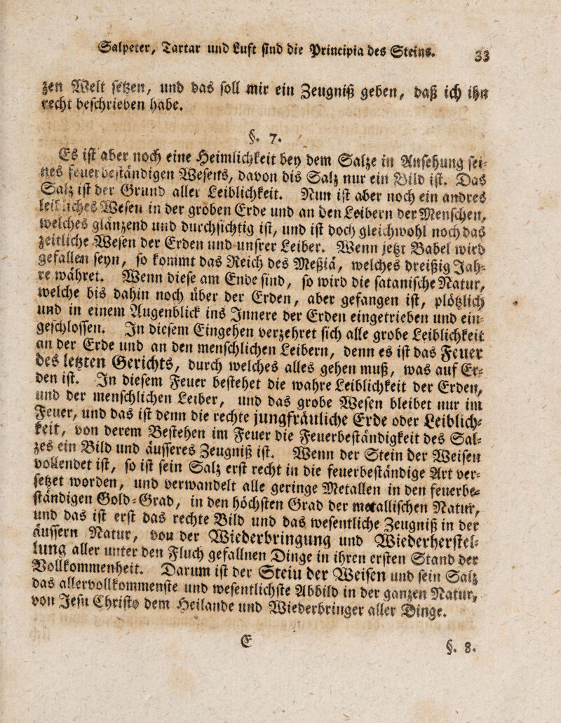 33 im SÖelt fegen, unb m foß mit ein 3<ugni£ geben, Ui icö i§« «£fj)t betrieben gäbe, V.' / / §♦ 7. €£ i|1 aber noto eine %emlid)Uit bet> bem 0af§e tu SCitfdjunü fei* m ftmoffiMtogm Wer«, baoon bii @«lj nur ein Btto fff. ©ö« tffr ©ruut) aller £eiblid)teiu fftun iß aber nod) ein anbreS letva^evSiefen m ber groben <£rbe uitb an i>en£etbern bergßenfcöett, JJffJSJ4 ^en*) «!jb b«rcl)|id>ttg tu, unb iß bocn gleid)»oo&l no$ ba§ |ettltq)e Sßefenber Arbeit unb unfrer £eiber. SBenn jegr Babel wirb gesuürn fepn, fo fommt m 3lei<$) bei Wlt$ii, weld>eö breißig^ato SIÄ?* J?(nn *I<fe.*a ©»^ftnb, fo n>irb bie fatamT^e^atur, welcf)e bt$ baf)tn nocf) über ber <£rben, aber gefangen iß, pld^Ifcft A tu einem 4ugenbltcf inö innere ber Arbeit eingetrieben unb ein* 2n S?/c”s »erje^ret ftcf) aße grobe fetblicftfeit j?*1 tuenfcfjltcljen feibertt, beim ei iß Ui feilet hen !a®t(~ i)UC<^ löeJtoe$ aßeb gegen muß, mi auf 0r* ®en tß. jn btefem $euer beßefjet bte magre £eibM)teit ber Arbeit, ^euer^nnh^hi^ i^eF' mto 9,r»be Söefen bleibet nur tut I lü? ted)te WfWuütoe erbe ober €etblid)* 9?rierck ^^etL,m $cm fte fteuerbeßdnbigfeit bei Sat uujfereö Seugntg iß. SÖenn ber «Stein ber Reifen t>2t !?w2' **# reto* ‘U bie feuerbeßdnbige 5irt ber* SÄ u”& wnoditbdt alle geringe befaßen in ben feuerbo* ütth^? ?0 in m ^flen ©r‘to ber metallifcgen 9?atuf, Se?f ittm ^Lr^te(S,(lU'!? m(f(”tu$e Seugniß in ber 2?*« rtf * ißi?ec OBteberbrrngung unb QBieber&erfM* U<i) ®'»ge t» toten erßen Staub bet? ^faÄÄmm, ?rtrTi(l in ®tciu unb (ein Sai§ l*t “«b mefentlicgße Sibbtfb in ber ganten mtnl bt ,jef Cßnßo bettt $etlaube unb UBieberbringer aller ©iitge» §♦ 8*