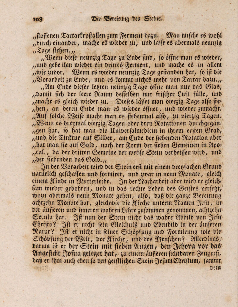 leg ©ie Q5erdfutt<} heg ©teilt«. „ffoffenett Sartarfrpffaflen jum Ferment baju. ?D!au nttfd)e eg tvol)l „burch einanber, mache eg toieber ju, unb (affe eg aberntalg tteunjtg „Zw flehen.// f „5Öenn biefe neunzig Sage jtt (£ttbe ft'nb, fo offne man eg toieber, „unb gebe ihm toieber ein britteg germettt, unb mache eg in allem „tote juoor. Sföenn eg toieber neunzig Sage geftanbett hat, fo ift bie „Vorarbeit £tt ©ttbe, unb eg fontmt nichts mehr oott Sartar baju.,, „2lm Qinbe btefer le|ten neunzig Sage öffne man nur bag ©lag, „bamit fid) ber leere 3{atmt beffelbett mit frifcfjer guft fülle, unb „madje eg gleicl) toieber ju. Sütcfeg laffet man Oterjig Sage alfo ffe: „hen, an bereit €nbe man eg toieber öffnet, unb toieber jumadft. „2(ttf foldfe SGeife macftt man eg ftebenmal alfo, jtt oterjtg Sagen, „fföeutt eg brepmal vierzig Sagen ober brep Dotationen bttrdtgegam „gen hnt, fo bat man bie Untoerfalraebtctn tu ihrem erfreu ©rab, „unb bie Sinftur auf ©ilber, am Qüttbe ber fiebettben Dotation aber „bat mau fie auf ©olb, nach ber gorm ber ftebeit ©emeiuen in Sipo* „cal., ba ber britten ©emeine ber toeiffe ©teilt oerbeiffentoirb, tutb „ber fiebenben bag ©otb.„ 3« ber Vorarbeit totrb ber ©tein erft mit einem brepfadfen ©ruttb natürlich gefcftaffen unb formiret, unb jtoar in neun Monate, gteidj einem $ütbe in SOfutterleibe. 3n berDfadfarbeit aber toirb er gleich fatn toieber gebobren, unb in bag red)te geben beg ©eijfeg perfekt,' tooju abermalg neun Monate geben, alfo, bajt bie gan^e Bereitung achtjehn Sftonate bat, gleicfttoie bie Kirche unterm Manien 3efu, in , ber dufferen unb inneren toabreitgebre jufammeit genommen, atf>t^ef>n ©ecula bat. 3ff nun ber ©tein nicht bag wahre Sibbtlb oott 3 cf« Cbrifio? 3ff er nicht fein @leicf)nif3 unb Qübeitbtlb in ber dufferen ffatttr? 3fl er nicht in feiner ©chöpfung unb ^omtirung toie bie ©cböpfuttg ber 5ÜÖelt, ber Strebe, uitbbeg Dftenfchen? Slllerbmgg,' barum iff er ber (Stein mit ftehen Singen, ben 3ef)öha döv bag Slngefldbt 3öfwd geleget hat/ bü einem dufferen fidjtbaren Seuguift, ba§ er ihm aud) eben fo ben geglichen ©tein 3efum(Ehriftum, fammt