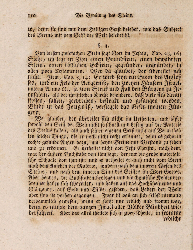 OJeteitUttg be$ ©feilte. iio Uf beuti fte ftrib mit bem ^eiligen ©eijt belebet, wie ba£ ©ubject beb ©teittS mit bem ©eijt ber SBdt belebet i(i §* 3» SSon biefern §ti>tcfad>cit @tdn fagt ©ott tut ©ap. a8,16: @iebe, td) lege in 3kn einen ©runbfTein , einen bewAhrteit ©fein, einen f5jilid)en ©cf ftetnf gegrünbet, gegrünbet, itt ollen jmet) £ejlamenten. fJBec ba glaubet/ bei* übereilet ftd) ntd)t. Stern, ©ap. 8,14: ©t* wirb fetw ein ©dein beSSlnfbf feS/ unb ein $~ets bet* 2lergernif t ben swetieu Käufern %fmU unterm St. unb ja jum ©trief unb galt ben 23ürgern 51t 3d mtfalem, alb Per djnjtiicheu 5fird)e befonberö, baji Piek ftd) baratt fieflfen, falten, verbrechen, beffrieft unb gefangen werben. S$inbe ju baö 3e aig n i0/ uerftegele ba6 ©efee meinen 3ün* gern. 58 er glaubet, bet* übereilet ftdj rttd>t tut Urteilen, unb laffet fomohl ben ©eijl ber SKMt ittcf>t fo fdjnell unb heftig auf bie SÜJatevte beö ©fetnS fallen, alb aud) feinen eigenen ©eift nicht auf aSenirtfjei'- len fold)er©iuge, bie er nod) nicht recht erfennet, benit eS geboren redjte gefunbe Slugen baju, um bepbe ©teine mit Sßerftattb ju fehen unb $u ernennen, ©r urteilet nicht oott Sefu ©hrifto, nach bent, trab bet- duffere SBucbffabe oon ihm fagt, ber nur bie grobe materiali* fd)e ©djaale bon ihm ift: unb jb urtheilet er auch nicht bom ©teitt nach bem Slnfeljen ber iütaterie, fonbent nach bem inneren Stöefen be$ ©tetnS, utib nach bem inneren ©inn beo ©et(ieS fnv SSort ©ofteS. Slber bepbeS, bte £3ud)fkbentf)eologen unb bie djpraifcbe $ohlenber= brenner haben fiel) übereilet/ unb haben auf baS Jjbochfd)einenbe unb ©Idtifenbe, auf ©olb unb ©ilber gefehen, bao £eben ber QBett aber finb fte oorbep gegangen. Bmar ift baS an ftd) felbff niemanb berbammlicl) gemefen, toenn er fonfe nur rebltd) unb fromm mar, benn es mutte bem ganzen 3ftdel alter Golfer S3linbf)cit wie* berfahven. Stber baS atle$ theilete ftch in jmep Sfjeile, in fromme reblid^e