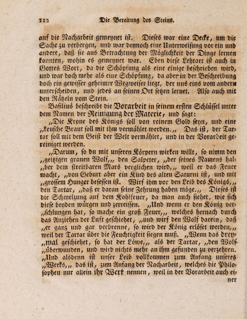 na ®ie Bereitung bes ©tdnb. V -\ ' - I auf tue Sßadjarbeit getitepnet iß. Siefeb mar eine Secfe, um feie 0acße ju oerbergett, unb mar bemtod) eine Untermeifung por ein unb anbere, baß (je attb 33etrad)tyng ber SDtoglicfjfeit ber Singe lernen JÜonttten, mof>in eb getitepnet mar. (Eben biefe £ef)rart iß nudj tu ©otteb SBoet, ba bie 0cßbpfuug alb eine einige befeßrieben rntrb, unb mar bod) ntefjr alb eine 0djbpfuttg, ba aberin ber 23eßi)retbuitg bod) ein gemißer gemeinter Söegmeifcr liegt, ber unb etnb Pom attber« itntev|cl)etben, unb jebeb an feinen Drt fe|en lernet. Sllfo aueftmit bett Stapeln Pont 0tein. ^ - y f 33aftliu^ befeßreibt bie '23iM.m*beit in feinem erßett 0cfjlüffel unter bem tarnen ber 9?einißung bet* SKaterie, unb fugt: „Sie Grotte beb ilbitigb fotl poit reinem ©olb fepn, unb eine „feufdje Sßraut foll mit ifjm oerntdfjlet merben. „ Sab i(i, ber £ar* tar foll mit bent ©eiß ber SÖelt permdljlet, unb in ber SßorarOeit ge= reiniget merben. „Sarum, fo btt mit uttferen 5tbrpent mirfeit mißt, fo nimmben „geipigett grauen 3Öolf„, beit 0alpeter, „ber feineö üßautettb (jab- „ber beut ßreitbarett Slfturb pergliefjen rntrb,,, meil er bab inadß, „ooit©eburt aber ein Äinb beb alten 0atunti tß, uitb mit „groffem junger befeßen iß. fföirf ißm por bett feib beb Äbitigb,,, ben Uartar, „baß er barait feine Befjrung (jabeit möge.,, Siefeb tfl bie 0d)me4uug auf bem Äoßlfeuer, ba man attd) fielet, mie ftdj biefe bepben mürgett unb äerreiffett. „Unb meint er ben Zottig per* „fdßungen ßat, fo ntadje ein groß $euer„, meld)eb fjernaeß bttrdj bab Slnßeßen ber Stift gefdjieljet, „unb mirf ben SSolf barein, baß „er ganj unb gar perbremte, fo rntrb ber Äbnig erlofet merben,,, meil ber Tartar über bie geucßttgfeit ftegett muß. „23enn bab bret)* „mal gefdjieljet, fo bat ber £bme,„ alb ber Sartar, „ben 5Öolf „übermuitben, unb mirbnid)tb nteßr anißm gefunbett &u oerjeljren. „Unb albbenn iß uitfer üetb pollfommett ^um Slttfang ttitfereb „3Berfb,„ babtß, jum Anfang ber Stacßarbeit, melcßeb bie g>()ilo= fopfjett nur allein if)V nennen, meil in ber Vorarbeit aud) ei=