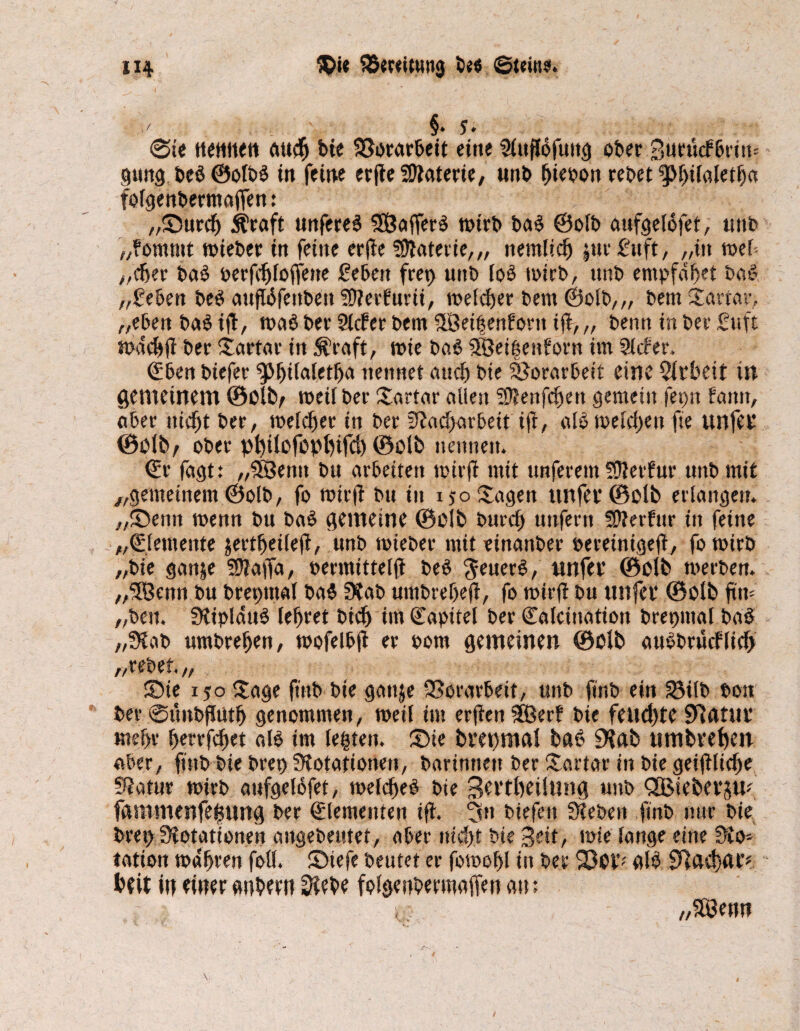 ' §. 5. @te nennen auch bte 93orar5eit eine ober Burücfbriw gmtg beböolbb in feine erfte Materie/ unb fjieoon rebet ^hilaletfja folgenbermafFen: „Surch Äraft nnfere^ SEÖafferb wtrb bab ©olb aufgelofet, tmb „fomntt wteber in feine erjte fötaterie,,, nemltch |ttr fünft, „in wef „eher bab berfchfoffette geben frei) unb lob wirb, unb empfd^et bab „geben beb aufBfettbett SOterfurtt, welcher bem ©olb,,, betn Sartar, „eben bab tfl, wab ber Sicher bem fSetgenbortt t(t, „ beim in ber guft wadjft ber Sartar in $raft, wte bab SSetgenborn im Sicher. €ben biefer ^Mjüaletfja nennet auch bie Vorarbeit eine Arbeit in gemeinem ©Olfcr weil ber Tortur allen 93?enfchett gemein fet)n bann, aber nicht ber, meldet in ber Nacharbeit tft, alb welchen fte unfer ©Oltv ober pl)i(efopl)ifd) ©olb nennen. ©r fagt: „58entt bu arbeiten wirft mit unferem SJterfur unb mit „gemeinem ©olb, fo wirft bu in 150 Sagen ttnfer©oU> erlangen. „Sentt wenn bu bab gemeine ©olb burch unfern SWerfur in feine „(Elemente jertheileft, unb wieber mit einanber »ereintgeft, fo wirb „bie ganje SNaffa, bermtttelfl beb $euerb, unfer ©olb werben. „SBenn bu breptttal bab Nab umbreheft, fo wirft bu nufer ©Olb ftn- „beit. STtipldub lehret btd) im Kapitel ber Calcittatton bretjinal bab „Nab nmbrehen, wofelbfl er 00m gemeinen ©Olb aubbruiflich „rebet „ Sie 150 Sage ft'nb bie gaitje Vorarbeit, unb finb ein £3tlb bott ber ©ünbftuth genommen, weil int erfteit 5Öerh bie feud)te 9t ft tut* mehr hrrrfchet alb im legten. Sie brepmal bab 9tab nmbrehen aber, finb bie brep Notationen, barimten ber Sartar in bie geiftliche Natur wirb anfgelöfet, welcheb bie Bertbeilung unb 3ßieberjuf fammenfegnng ber Elementen ift. 5n tiefen Neben finb nur bte bret) Notationen angebeutet, aber nicht bie Beit, wie lange eine No* tatton wahren foü. Stefe beutet er fowohl in ber alb 9tad)ar« heit in einer anbm? Nebe folsenbermaffen au; „S©enn