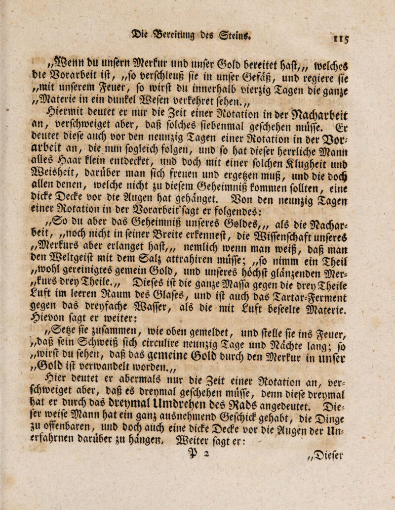©ie QSereittmg bes ©fettt«* ns /,Ü[C?ettn bu unfern Serfur Unb tmfet* ©olb bereitet Ijaff,,, töcfcfic« btc SSorarbeit ift, „fo berftßleuß fte in unfer ©efdß, unb regiere (Te „mit unferem $euer, fo wirff bu innerhalb oierjig Sagen bie gante „Materie in ein bunfei SSefen t>erfefret (eben,,, ; hiermit beulet et nur bie Beit einer Dotation in ber Sttacffatbeij: an, toerfcßweiget aber, baß folcfjeS fiebenmal gegeben muffe. <£r beutet biefe auch »or ben netutffg Sagen einer Dotation in £>er arbett an, bie nun fogleicß folgen, unb fo bat biefer betrüge Sann aUe$ paar «ein entbecfet, unb bocb mit einer folgen Älugßeit unb nBettyett, baruber man ficf> freuen unb ergeben muß, unbbiebocö allen benen, welcße ntcßt $u biefem ©eßeimniß fornmen fotttett, eine btrfe ©etfe oor bie Stugen bat gebdnget. 33on ben neunzig Sagen etner Skofation in ber SSorarbeit'fagt er folgenbeb: ,,®o bit aber bab ©efjeimniß unfereb ©elbeb,,, aB bie fRacfiar* bett, „noch ntcfjt tn feiner Brette erfennejt, bie SSSiffenfcfwft unfereb ,,3/terfurö aber erlanget baff,, nemlicb wenn man weiß, baß man benSSMtgetff mit bem@a4 attrabiren muffe; „fo nimm ein Sfieit „wof>t geretmgteb gemein ©olb, unb unfereb ßtkßff gldmenben Ser* uv§ brep $f)etfe* „ Siefen tjl bie gart je 5Ü?affa gegen ine bret) $£fjeife £tift tm feeren Staunt t>e$ ©fafe6, unb tff audf) bcii§ Sartar^ernterti gegen bab brei>facbe fföaffer, aß bie mit fuft befeelte Materie, ■yteoon fagt er weiter: „0e|e fie jufammeu, wie oben gemelbet, unb ffelle fte inb Seuer, „baß fern @cl)wetß ftcb circulire neunzig Sage unb ^deßte lang; fo „wtrjHu (eben, baß bab gemeine ©olb burcb ben Serfur in unfei* „©Olb iß oerwanbelt worben.,, £ier beutet er abermalb nur bie Beit einer Dotation an, oer* fcßwetget aber, baß eb bregmal gefcßebeit muffe, benn biefe breomal bat er butcf) bab buet)mal Umboe^en beO «Hab6 angebeutet, ©ie* ier werfe Sann ßatein ganj aubneßmenb ©efctffcf gehabt, bie ©inge ju offenbaren, unb boff aücß einebiefe ©ecfe oor bieGingen ber Um erfahrnen baruber m ßa'ngen, SÖeiter fagt er: - 2 „©iefer