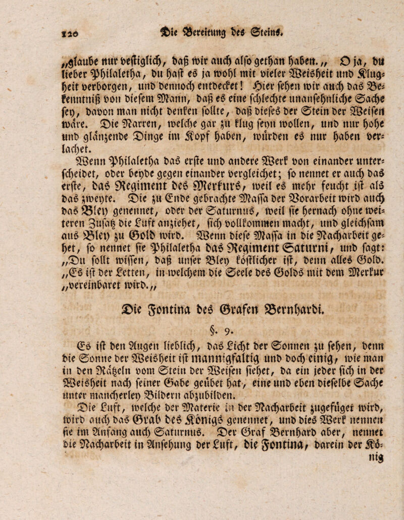 „glaube nut beftiglidj, t>a§ mir auc^ alfogetljan Ijabett.„ Oja, bu lieber bu fjajt eö ja mofjl mit vieler SÖeiOfjed mit» Älug« ijeit »erborgen, unb benitod) entbeefet! #ier feljen mir auef) baö Se« fennttti# bon biefem SDlaitn, ba{? e$ eine fd)led)te ttrtanfebttlidjc Sadje fep, baoon man nidjt benfen feilte, bajj biefcö ber Stein ber Steifen mdre. ©ie Darren, meld)e gar ju fing fet>tt mollen, unb nur fjolje unb gldnjenbe ©inge im ilopf haben, mürben e$ nur f)aben »er* lad)et. SÖenn ^>f)ilaletlja bab erfle unb anbere SOÖerf »on einanber unter« fdjeibet, ober bepbe gegen einanber bergleidjet; fo nennet er auef) ba£ erjte, fca$ Sediment fce6 §$evfuv6; med es meljr feucht i(t als baS ümepte. ©te ju ©ttbe gebraute liftaffa ber SSorarbeit mtrb attejj baS33!et) genetmet, ober ber Saturuuö, med ftefjernad) ol)»emei« teren 3ufa| bie ßuft anjie^et, fidj bollfommen mad)t, unb gleicbfam aus S5let) ju ©olt> mirb. SÖettn biefe ?9iafld in bte 3f?ac^av*beif ge« bet, fo nennet fte g>l)üaletlja t>a$ Regiment ©atttrnt; unb fagt: „Su follt miffen, baf? unfer Step foftlidjer i(f, beim alles ©olb. „(ßS ijt ber fetten, in meldjem bte Seele beb @olb$ mit betn 3fterfur „»ereinbdret mtrb.,, ©ie Sonttna ©vafen S5n*nf)avt»i. §. 9* ©S i(f ben Slugeit liebltdj, ba§ ßtdjt ber Sonnen ju fef>en, bettti bie Sonne ber SBeiSljeit ift mannigfaltig unb boc(j einig; mie man in ben Stapeln »om Stein ber iSeifen fielet, ba ein jeber ftd) in ber SÖeiStjeit nad) feiner ©abe geübet bat> eine unb eben biefelbe Sadje unter maitdjerlep Silbern abjubilben. ©ie ßuft, meldje ber Materie in ber 3^adF>ar6eit ^ugefüger mirb, mtrb attd) baS ©rab beS Äbntg6 genennet, unb bteö Sffierf nennen fte im Slnfang aud> SaturnttS. ©er ©raf Sernljurb aber, nennet bie 5Jad)arbeit in 2lnfel)uttg ber ßuft, bte^ontUM; barein ber $ä« ttig