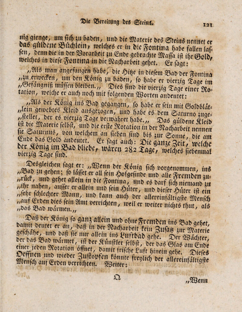©ie SBereitmtg beä <gtei«fc. xsi // ff mwm, um ftc5 p Daben, unb bte Wlatem bei ©teinä nennet er bat grt&emäMebMn, rodtWer i„ tw^ntwa J<f<Zill fm, ttm»tea»S8or«*ntju©rotgrtAltäÄoffhi|»iWlb, melcf;eö in bte|e Sontmam bte Nacharbeit gebet. & fbgt: m ’fatl uulef^tgeu bte J?i%e in biefein S3ab ber fontina ^».emetFen, um ben $bnig ;ü haben, fo F>abe er tuer&ig lägeTm ,,@efattgntg muffenbleiben.,, m$ ftnb bteoier*tg Redner £ teitton, toeidte er and) nod^ mit folgen ben Söorten anbeutet: ,,2tB bet* Ä6nig tttö 23ab gegangen, fo habe er fein mit ©ofbblat- Äletb auege$ogeii, unb f>abe e§ bem ©aturno mge* ftellet, ber ei »terpg Jage oermabret babe.„ £)aö gülbene lieifr iji bte paterte felbff, unb bte erffe Dotation in ber Nacharbeit nennen “Ä?ab *“**' ,tdra>282 *•*,. <U* Ä< £)e6gleid)en fagt er: „3Benn ber $onig ficb boraetiommen i»& *imÄ; ei‘atI lcin unb aüe gremben tut „tuet, unb gebet allem ttt bte ^ontüta, unb ei barf fielt niemanb tit ‘'fyn?PfnJ au^!'er a(le',t 11110 fein ftuter, unb biefer Stüter tif ein „feftr fd)lecf)ter Statut, unb Fanrt auch ber aßereinfaltiafte smCnfrft ä sr *«*? - **« «säs gefdtabe, unb baß fte nur allein ine £uffbab qefte 5Vr tfdnVßter !)tr MttoiOm,', «t 6tt ft™ &»Ä ent et Iden Notation bffnet, bannt frifdte £uft hinein aeße swe«? Deffnen unb toieber Suffopfen fbnnte freplich ber aüereinfftiafte 5Ö?enfd) auf Arbeit berrtd)ten. Leiter: flueretnralttgjie