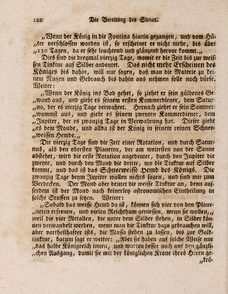 „$8emt ber St'Sntg tu bie $otttitta ^meiit gegangen, unb Pom $iV „ter perfchloflfen tporben ijf, fo etfdjemet e» nicht mehr, bi$ über ,/i?o Sagen, ba ec fc^c feudjtenb tmbglätt&enb herPor fommt.,, ©ie3 fttib bie brepmal oierjig Sage, tpomit er tue Bett bi$ jur rneif fen Xinftur auf 0ilber anbeutet. ©a$ ntd^t mehr ©rfcheimn bei $6nt<K6 bis bahin, toUl nur fageit, bafi man bie Materie &u fei= uem Piusen unb ©ebraudj bi$ bahnt au$ nehmen fot(e noch bürfe. 'Setter: „SÖeitn ber Sättig inö 2$ab gehet, fo &ieljet er fein güibeneS ©e^ „toanb att$, unb gtebt e£ feinem erjtett $ammerbienec, bem 0atur- „no, ber e£ oierjig Xage bewahret. #ernad) $iefjet er fein 0ammet; „tpammjt au$, unb giebt e$ feinem jmepten Äammerbiener, bem „Jupiter, ber es jmanjig Jage tn 33ertpaf)rung bat. ©iefer giebt „eS bem ?D?onbe, unb «ilba ijt ber Zottig in feinem reinen 0djnee* „meiffen #embe.„ ©ie pierjig Xage fmb bie Beit einer Ütotation, unb burdj 0atur* itu^, als ben oberften ^Maneten, ber am weiteren pon ber 0ottne abfiehet,-tPirb bie erfte Dotation angebeutet, burd) ben Jupiter bie jmetjte, unb bureb ben Sftonb bie britte, wo bie Xinftitr auf 0iiber fommt, unb bas ift bas @chneeweil]e ©emb beö ÄhnigS. ©ie jmanjig Xage bepnt Jupiter moflen nidf>t$ fagen, unb fittb nur jum SSerbecfett. ©er ?9tonb aber beutet bie meiffe Xinftur an, benn auf fetbent ift ber SÜfottb nach feinerlep ajtronomifdjen ©intbeiiung in foidje 0tuffen ju fei|en. Leiter: „0obalb baS rneiffe Jjpemb ba ift, fönnett fidj Pier Pon ben ^Matte* „neten erfreuen, ttitb Pielen 3teid)thum gettieifen, wenn fie wolle»,,, weif bie Pier SÜietallen, bie unter bem 0ilber (tehen, in 0i(berf6n= neu pertpanbelt werben, menn man bie Xinftur baju gebrauchen tpitf, aber portheiihafter iftö, bie 5)?affa (leben ju laffett, bis jur ©olb- tinftur, barumfagt er weiter: „2(ber fie habest auf foiche Söeife nur „baS halbe ithnigreid) innen, unb toatten beffer noch auf ben ga'njiü „djett ?lubgang, barnit fie mit ber fhniglichett $rone ihres Ferrit ge=